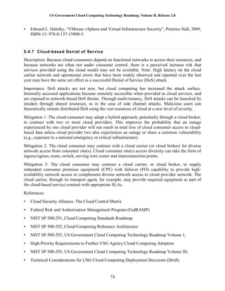 US Government Cloud Computing Technology Roadmap, Volume II, Release 2.0
74
• Edward L. Haletky, “VMware vSphere and Virtual Infrastructure Security”, Prentice Hall, 2009,
ISBN-13: 978-0-137-15800-3.
5.4.7 Cloud-based Denial of Service
Description: Because cloud consumers depend on functional networks to access their resources, and
because networks are often not under consumer control, there is a perceived increase risk that
services provided using the cloud model may not be available. Note: High latency on the cloud
carrier network and operational errors that have been widely observed and reported over the last
year may have the same net effect as a successful Denial of Service (DoS) attack.
Importance: DoS attacks are not new, but cloud computing has increased the attack surface.
Internally accessed applications become remotely accessible when provided as cloud services, and
are exposed to network-based DoS threats. Through multi-tenancy, DoS attacks can be launched by
insiders through shared resources, as in the case of side channel attacks. Malicious users can
theoretically initiate distributed DoS using the vast resources of cloud at a new level of severity.
Mitigation 1: The cloud consumer may adopt a hybrid approach, potentially through a cloud broker,
to contract with two or more cloud providers. This improves the probability that an outage
experienced by one cloud provider will not result in total loss of cloud consumer access to cloud-
based data unless cloud provider two also experiences an outage or share a common vulnerability
(e.g., exposure to a national emergency or critical infrastructure).
Mitigation 2: The cloud consumer may contract with a cloud carrier (or cloud broker) for diverse
network access from consumer site(s). Cloud consumer site(s) access diversity can take the form of
ingress/egress, route, switch, serving wire center and interconnection points.
Mitigation 3: The cloud consumer may contract a cloud carrier, or cloud broker, to supply
redundant consumer premises equipment (CPE) with failover (FO) capability to provide high-
availability network access to complement diverse network access to cloud provider network. The
cloud carrier, through its transport agent, for example, may provide required equipment as part of
the cloud-based service contract with appropriate SLAs.
References:
• Cloud Security Alliance, The Cloud Control Matrix
• Federal Risk and Authorization Management Program (FedRAMP)
• NIST SP 500-291, Cloud Computing Standards Roadmap
• NIST SP 500-292, Cloud Computing Reference Architecture
• NIST SP 500-293, US Government Cloud Computing Technology Roadmap Volume 1,
• High-Priority Requirements to Further USG Agency Cloud Computing Adoption
• NIST SP 500-293, US Government Cloud Computing Technology Roadmap Volume III,
• Technical Considerations for USG Cloud Computing Deployment Decisions (Draft)
 