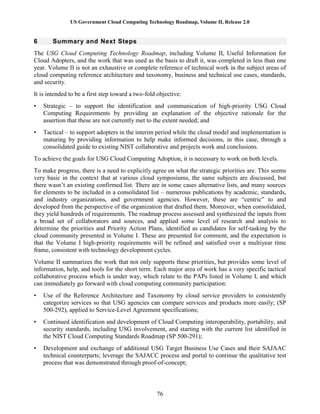 US Government Cloud Computing Technology Roadmap, Volume II, Release 2.0
76
6 Summary and Next Steps
The USG Cloud Computing Technology Roadmap, including Volume II, Useful Information for
Cloud Adopters, and the work that was used as the basis to draft it, was completed in less than one
year. Volume II is not an exhaustive or complete reference of technical work in the subject areas of
cloud computing reference architecture and taxonomy, business and technical use cases, standards,
and security.
It is intended to be a first step toward a two-fold objective:
• Strategic – to support the identification and communication of high-priority USG Cloud
Computing Requirements by providing an explanation of the objective rationale for the
assertion that these are not currently met to the extent needed; and
• Tactical – to support adopters in the interim period while the cloud model and implementation is
maturing by providing information to help make informed decisions, in this case, through a
consolidated guide to existing NIST collaborative and projects work and conclusions.
To achieve the goals for USG Cloud Computing Adoption, it is necessary to work on both levels.
To make progress, there is a need to explicitly agree on what the strategic priorities are. This seems
very basic in the context that at various cloud symposiums, the same subjects are discussed, but
there wasn’t an existing confirmed list. There are in some cases alternative lists, and many sources
for elements to be included in a consolidated list – numerous publications by academic, standards,
and industry organizations, and government agencies. However, these are “centric” to and
developed from the perspective of the organization that drafted them. Moreover, when consolidated,
they yield hundreds of requirements. The roadmap process assessed and synthesized the inputs from
a broad set of collaborators and sources, and applied some level of research and analysis to
determine the priorities and Priority Action Plans, identified as candidates for self-tasking by the
cloud community presented in Volume I. These are presented for comment, and the expectation is
that the Volume I high-priority requirements will be refined and satisfied over a multiyear time
frame, consistent with technology development cycles.
Volume II summarizes the work that not only supports these priorities, but provides some level of
information, help, and tools for the short term. Each major area of work has a very specific tactical
collaborative process which is under way, which relate to the PAPs listed in Volume I, and which
can immediately go forward with cloud computing community participation:
• Use of the Reference Architecture and Taxonomy by cloud service providers to consistently
categorize services so that USG agencies can compare services and products more easily; (SP
500-292), applied to Service-Level Agreement specifications;
• Continued identification and development of Cloud Computing interoperability, portability, and
security standards, including USG involvement, and starting with the current list identified in
the NIST Cloud Computing Standards Roadmap (SP 500-291);
• Development and exchange of additional USG Target Business Use Cases and their SAJAAC
technical counterparts; leverage the SAJACC process and portal to continue the qualitative test
process that was demonstrated through proof-of-concept;
 