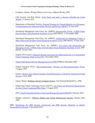US Government Cloud Computing Technology Roadmap, Volume II, Release 2.0
85
- Cockburn, Alistair, Writing Effective Use Cases, Addison-Wesley, 2001.
- CSO Security and Risk Online, SaaS, PaaS, and IaaS: a Security Checklist for Cloud
Models. 31 January 2011.
- Department of Homeland Security, National Strategy for Trusted Identities in Cyberspace:
Creating Options for Enhanced Online Security and Privacy, DRAFT, 25 June 2010.
- Distributed Management Task Force, Inc. (DMTF), Interoperable Clouds: A White Paper
from the Open Cloud Standards Incubator V1.0.0, DSP-IS0101, 11 November 2009.
- Distributed Management Task Force, Inc. (DMTF), Architecture for Managing Clouds: A
White Paper from the Open Cloud Standards Incubator V1.0.0, DSP-IS0102, 18 June 2010.
- Distributed Management Task Force, Inc. (DMTF), Use Cases and Interactions for
Managing Clouds: A White Paper from the Open Cloud Standards Incubator V1.0.0, DSP-
IS0103, 18 June 2010.
- Federal CIO Council, Proposed Security Assessment & Authorization for U.S. Government
Cloud Computing. Draft version 0.96, 2 November 2010.
- Federal Information Security Management Act of 2002 (FISMA), December 2002.
- Federal Standard 1037C, Telecommunications: Glossary of Telecommunications Terms,
7 August 1996.
- Gartner, Gartner Says Cloud Consumers Need Brokerages to Unlock the Potential of Cloud
Services. 9 July 2009.
- Gasser, Morrie. Building a Secure Computer System, Van Nostrand Reinhold Co., 1988.
- Global Inter-Cloud Technology Forum (GICTF), Use Cases and Functional Requirements
for Inter-Cloud Computing White Paper, 9 August 2010.
- GSA, Cloud Computing Initiative Vision and Strategy Document (DRAFT), February 2010.
- Haletky, Edward L. VMware vSphere and Virtual Infrastructure Security, Prentice Hall,
2009.
IBM, Introducing the IBM Security Framework and IBM Security Blueprint to Realize
BusinessDriven Security, 5 November 2010.
 