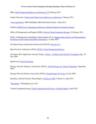 US Government Cloud Computing Technology Roadmap, Volume II, Release 2.0
86
IBM, Cloud Computing Reference Architecture 2.0, February 2011.
Juniper Networks, Cloud-ready Data Center Reference Architecture, February 2011.
“Non-repudiation” IBM WebSphere MQ Information Center, 3 May 2011.
OASIS, OASIS Privacy Management Reference Model Technical Committee Charter
Office of Management and Budget (OMB), Federal Cloud Computing Strategy. 8 February 2011.
Office of Management and Budget, Memorandum 07-16, Safeguarding Against and Responding to
the Breach of Personally Identifiable Information. 22 May 2007.
The Open Group Architecture Framework (TOGAF), Section 21.3.
Open Security Architecture (OSA), SP-011: Cloud Computing Patterns.
The Open Web Application Security Project, Cloud – 10 Risks with Cloud IT Foundation Tier. 26
July 2009.
OpenCrowd, Cloud Taxonomy.
Storage Network Industry Association (SNIA), Cloud Storage for Cloud Computing, September
2009.
Storage Network Industry Association (SNIA), Cloud Storage Use Cases, 8 June 2009.
Symantec, Internet Security Threat Report, Trends for 2010, Volume 16, April 2011.
“Taxonomy.” Webopedia.com, 2011.
Trusted Computing Group, Cloud Computing and Security- A Natural Match, April 2010
 