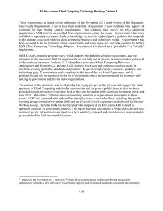 US Government Cloud Computing Technology Roadmap, Volume I
xiii
These requirements as stated reflect refinement of the November 2011 draft version of this document.
Specifically Requirements 2 and 6 have been modified. Requirement 2 now combines two aspects of
solutions for high priority security requirements: the solutions must satisfy the USG identified
requirements AND must be de-coupled from organizational policy decisions. Requirement 6 has been
modified to separately and more clearly acknowledge the need for updated policy guidance that responds
to the changes associated with the cloud computing business and technology model. Requirement 8 has
been assessed to be an immature future requirement, and some argue not currently essential to further
USG Cloud Computing Technology Adoption. Requirement 8 is treated as a “placeholder” or “stretch”
requirement.
NIST Cloud Computing program work which supports the definition of these requirements, and the
rationale for the assessment that the requirements are not fully met at present, is summarized in Volume II
of the roadmap document. Volume II5
: 1) describes a conceptual Cloud Computing Reference
Architecture and Taxonomy, 2) presents USG Business Use Cases and technical cloud use cases, 3)
identifies existing applicable standards and guidance, 4) specifies high-priority standards, guidance, and
technology gaps, 5) summarizes work completed in the area of Service Level Agreements, and 6)
provides insight into the rationale for the list of action plans which are recommended for voluntary self-
tasking by government and private sector organizations.
The content of this document was developed by leveraging an open public process that engaged the broad
spectrum of Cloud Computing stakeholder communities and the general public. Input to date has been
provided through five public workshops held in May and November 2010, April and November 2011, and
June 2012. More than 1,500 individuals representing hundreds of organizations participated in these
events. NIST also consulted with stakeholders through extensive outreach efforts, including, five public
working groups formed in November 2010, and the Federal Cloud Computing Standards and Technology
Working Group. The latter body was formed under the auspices of the US Federal CIO Council to
represent common US government interests. This report has been subjected to a 30-day public review and
comment period. All comments received have been carefully reviewed and resolutions are incorporated in
preparation of the final version of this report.
5
Updates to the November 2011 version of Volume II include reference architecture broker and security
architecture elements, a new service level agreement section, and an updated standards assessment and summary.
 