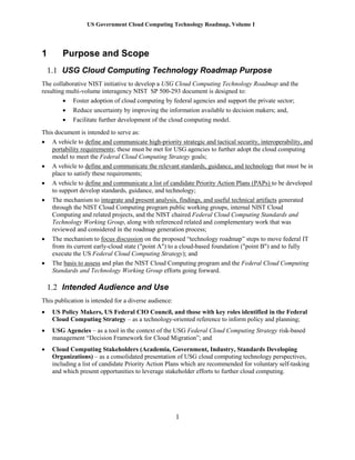 US Government Cloud Computing Technology Roadmap, Volume I
1
1 Purpose and Scope
1.1 USG Cloud Computing Technology Roadmap Purpose
The collaborative NIST initiative to develop a USG Cloud Computing Technology Roadmap and the
resulting multi-volume interagency NIST SP 500-293 document is designed to:
 Foster adoption of cloud computing by federal agencies and support the private sector;
 Reduce uncertainty by improving the information available to decision makers; and,
 Facilitate further development of the cloud computing model.
This document is intended to serve as:
 A vehicle to define and communicate high-priority strategic and tactical security, interoperability, and
portability requirements; these must be met for USG agencies to further adopt the cloud computing
model to meet the Federal Cloud Computing Strategy goals;
 A vehicle to define and communicate the relevant standards, guidance, and technology that must be in
place to satisfy these requirements;
 A vehicle to define and communicate a list of candidate Priority Action Plans (PAPs) to be developed
to support develop standards, guidance, and technology;
 The mechanism to integrate and present analysis, findings, and useful technical artifacts generated
through the NIST Cloud Computing program public working groups, internal NIST Cloud
Computing and related projects, and the NIST chaired Federal Cloud Computing Standards and
Technology Working Group, along with referenced related and complementary work that was
reviewed and considered in the roadmap generation process;
 The mechanism to focus discussion on the proposed “technology roadmap” steps to move federal IT
from its current early-cloud state ("point A") to a cloud-based foundation ("point B") and to fully
execute the US Federal Cloud Computing Strategy); and
 The basis to assess and plan the NIST Cloud Computing program and the Federal Cloud Computing
Standards and Technology Working Group efforts going forward.
1.2 Intended Audience and Use
This publication is intended for a diverse audience:
 US Policy Makers, US Federal CIO Council, and those with key roles identified in the Federal
Cloud Computing Strategy – as a technology-oriented reference to inform policy and planning;
 USG Agencies – as a tool in the context of the USG Federal Cloud Computing Strategy risk-based
management “Decision Framework for Cloud Migration”; and
 Cloud Computing Stakeholders (Academia, Government, Industry, Standards Developing
Organizations) – as a consolidated presentation of USG cloud computing technology perspectives,
including a list of candidate Priority Action Plans which are recommended for voluntary self-tasking
and which present opportunities to leverage stakeholder efforts to further cloud computing.
 