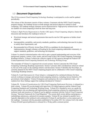 US Government Cloud Computing Technology Roadmap, Volume I
2
1.3 Document Organization
The US Government Cloud Computing Technology Roadmap is anticipated to evolve and be updated
periodically.
This release of this document consists of three volumes. Consistent with the NIST Cloud Computing
program strategy, the roadmap focuses on both strategic and tactical objectives related to cloud
computing. The roadmap strategic elements can be characterized as “high-priority technical areas” which
are enablers for cloud computing in both the short and long term.
Volume I, High-Priority Requirements to Further USG Agency Cloud Computing Adoption, frames the
discussion and introduces the roadmap in terms of:
 Prioritized strategic and tactical requirements that must be met for USG agencies to further cloud
adoption;
 Interoperability, portability, and security standards, guidelines, and technology that must be in place
to satisfy these requirements; and
 Recommended list of Priority Action Plans (PAPs) as candidates for development and
implementation, through voluntary self-tasking by the cloud computing stakeholder community, to
support standards, guidelines, and technology development.
Volume I is aimed at interested parties who wish to gain a general understanding and overview of the
background, purpose, context, work, results, and next steps of the USG Cloud Computing Technology
Roadmap initiative. Volume I reflects the collective inputs of USG agencies through the Federal CIO
Council-sponsored Cloud Computing Standards and Technology Working Group.
The remainder of Volume I is organized into several sections. Section 2 presents the USG Cloud
Computing Technology Roadmap requirements. Section 3 presents other considerations which are related
to, but out of the scope of, the roadmap initiative and document. Section 4 identifies the Next Steps, as
currently planned for the NIST Cloud Computing program and its collaborative USG Cloud Computing
Technology Roadmap initiative.
Volume II, Useful Information for Cloud Adopters, is designed to be a technical reference for those
actively working on strategic and tactical cloud computing initiatives, including, but not limited to, US
government cloud adopters. Volume II integrates and summarizes the work completed to date, and
explains how these findings support the roadmap introduced in Volume I.
Volume III, Technical Considerations for USG Cloud Computing Deployment Decisions, is released as a
draft volume. Volume III was developed with input from US Federal agencies and the Federal Cloud
Computing Standards and Technology Working Group. Volume III is intended to serve as a guide for
decision makers who are planning and implementing cloud computing solutions by explaining how the
technical work and resources in Volume II can be applied, consistent with the Federal Cloud Computing
Strategy “Decision Framework for Cloud Migration.” The current draft version defines and proposes a
methodology and process, and proof-of-concept examples. Volume III was initiated in parallel, but is
logically dependent on the technical work contained in Volume II, and therefore is a less mature part of
the roadmap. Consistent with the precedent established in November 2011 for volumes I & II, the initial
Volume III draft special publication is released for a 30-day public comment period.
 