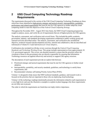 US Government Cloud Computing Technology Roadmap, Volume I
4
2 USG Cloud Computing Technology Roadmap
Requirements
The requirements discussed in this section of the USG Cloud Computing Technology Roadmap are those
which have been identified as high-priority strategic and tactical security, interoperability, portability,
performance and related requirements that must be met for USG agencies to further adopt the cloud
computing model to meet the objectives of the Federal Cloud Computing Strategy.
Throughout the November 2010 – August 2012 time frame, the NIST Cloud Computing program has
sought to analyze, assess, and verify the set of requirements that are of highest priority for USG agencies.
The analysis, assessment, and verification took several forms. This included the public academic,
government, industry, and standards developing organization collaborative public working group and
outreach activities described earlier. The analysis, assessment, and verification also included the
objective, technical research and development activities, internal and collaborative, that are described and
referenced in Volume II: Useful Information for Cloud Adopters.
Confirmation also included two 60-day review exercises through the Federal Cloud Computing
Standards and Technology Working Group. This group includes representatives from approximately 30
U.S. government agencies. This review was deemed essential to ensure that the priorities reflect the
viewpoint of those in the government who are directly responsible for ensuring that Information
Technology resources are applied effectively and securely to support USG agency missions.
The descriptions of each requirement provide an explicit link between:
 Prioritized strategic and tactical requirements that must be met for USG agencies to further cloud
adoption;
 Interoperability, portability, and security standards, guidelines, and technology to satisfy these
requirements; and
 Recommended voluntary self-tasking Priority Action Plans (PAPs).
Volume 1 is designed to help ensure that NIST technical standards, guidance, and research work is
focused on the priorities that are important to those who are deploying cloud technology.
Volume I of the technology roadmap intentionally presents the information related to each requirement at
a very high level, and uses the illustrative examples to explain in plain language why these requirements
are not fully met at present.
The order in which the requirements are listed does not imply relative importance.
 