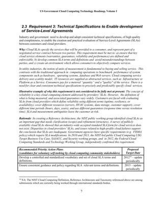 US Government Cloud Computing Technology Roadmap, Volume I
7
2.3 Requirement 3: Technical Specifications to Enable development
of Service-Level Agreements
Industry and government need to develop and adopt consistent technical specifications, of high quality
and completeness, to enable the creation and practical evaluation of Service-Level Agreements (SLAs)
between customers and cloud providers.
Why: Cloud SLAs specify the services that will be provided to a consumer, and represent part of a
negotiated service contract between two parties. This requirement must be met to: a) ensure that key
cloud service elements (warranties, guarantees, reliability and performance) are defined and
enforceable, b) develop common SLA terms and definitions and avoid misunderstandings between
parties, and c) create an environment which allows consumers to objectively compare services.
In utility industries, the notion of units of measurement is fundamental to buying and selling service. This
contrasts with the traditional approach in computing operations to benchmark performance of system
components such as hardware, operating systems, database and Web servers. Cloud computing service
delivery uses a utility model; IT resources are supplied as abstracted services, such as Infrastructure or
Platform as a Service. Consumers pay for a metered “quantity” and a "quality" of the service. There is a
need for clear and consistent technical specifications to precisely and predictably specify cloud services.
Illustrative example of why this requirement is not considered to be fully met at present: The concept of
reliability is a key cloud computing element addressed by providers’ SLAs. However, the definition of
what is being measured, and associated guarantees vary widely. Customers are faced with evaluating
SLAs from cloud providers which define reliability using different terms (uptime, resilience, or
availability), cover different resources (servers, HVAC systems, data storage, customer support), cover
different time periods (hours, days, years), and use different guarantees (response time versus resolution
time). SLA and measurement ambiguities leave the customer at risk.
Rationale: In creating a Reference Architecture, the NIST public working group identified cloud SLAs as
an important gap that needs clarification (scope) and refinement (structure). A survey of publicly
available cloud SLAs showed that an industry-wide accepted standard SLA form for cloud services does
not exist. Disparities in cloud providers’ SLAs, and issues related to high-profile cloud failures support
the conclusion that SLAs are inadequate. Government agencies have specific requirements (e.g. FISMA
policy) which require SLA modifications. In 2010 and 2011, the NIST-led public Cloud Computing USG
Target Business Use Case, SAJACC, and Security working groups, and in 2012, the Federal Cloud
Computing Standards and Technology Working Group, independently confirmed this requirement.
Recommended Priority Action Plans
(candidates for voluntary self-tasking by cloud computing community stakeholders)
Proposed
Target Date
Develop a controlled and standardized vocabulary and set of cloud SLA terms and
definitions.
201210
– update
periodically
Ensure consistent guidance and policy regarding SLA relevant terms and definitions. 2013 – update
periodically
10
N.b. The NIST Cloud Computing Definition, Reference Architecture and Taxonomy referenced above are among
submissions which are currently being worked through international standards bodies.
 