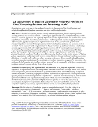 US Government Cloud Computing Technology Roadmap, Volume I
10
Organizations) for applicability.
2.6 Requirement 6: Updated Organization Policy that reflects the
Cloud Computing Business and Technology model
Organizations need to review, revise, and develop policy in the context of the global business and
technical model enabled by cloud computing and other enabling technologies.
Why: While it may be developed in parallel, clearly defined organization policy is a prerequisite to
security guidance and technical controls. Technology is appropriately used to implement policy, not to
create it. However, if policy is not explicitly defined or does not reflect current and realistic data access
capabilities, for example, the roles become reversed. Technology limits become (inappropriately) the
default creator of policy as opposed an implementation tool. In the case of cloud, updated and
transparent policy, which can be interpreted to a limited set of defined guidance and technical levels is
essential This is necessary and complementary to the development of technical solutions which satisfy
security requirements AND allow differing policies to coexist side by side in a global environment
irrespective of geographical location and sovereignty (requirement 3.) Organizations need to define
policy that recognizes that reliance on the ability to enforce a legal framework and policy through
physical location is insufficient for IT services delivered using the cloud model. In the absence of defined
policy, organizations seek to informally achieve policy objectives through technical standard and product
definitions. A possible end result is one where service providers are driven to artificially differentiate
technological products and standards, resulting in technology stagnation as opposed to innovation. At a
minimum the full potential of technology to foster universal world-wide quality of life improvements and a
level international economic playing field will be stymied.
Illustrative example of why this requirement is not considered to be fully met at present: Historically
differences in organization values, including but not limited to those at the sovereign nation level, related
to such subjects as privacy and the free flow of information have been resolved by relying on physical
data location in the context of geographical borders. In some cases organizations have responded with
updated policy such as that categorized as “safe harbor14
” However, these models rely on point-to-point
agreements and individual organization certifications which are overwhelmed by the volume and
distribution of cloud service providers and global service options, as well as the rapid pace of
technological change driven capabilities. Policies have not been developed which respond to the
“anywhere anytime,” co-tenancy, unplanned demand levels, and utility characteristics of cloud.
Rationale: The TechAmerica Foundation issued recommendations in July 2011 that called for a
“technology-neutral privacy framework…,”“Security and Assurance Frameworks… which are
international...” and “…U.S. government …willingness to trust cloud computing environments in other
countries for appropriate government workloads.” The Business Software Alliance issued a global cloud
readiness assessment in July 2012 that cited policy as a broad inhibitor of cloud adoption.
14
E.g. a) 1998 On-Line Copyright Infringement Liability Limitation Act (OCILLA) effort to protect service
providers on the Internet from liability for the activities of its users. Codified as section 512 of the Digital
Millennium Copyright Act (DMCA).; b) U.S.-EU Safe Harbor Framework, final documents issued by the United
States and published in the Federal Register on July 24, 2000 and September 19, 2000, and by the European
Commission on July 28, 2000.
 