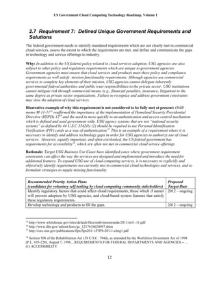 US Government Cloud Computing Technology Roadmap, Volume I
12
2.7 Requirement 7: Defined Unique Government Requirements and
Solutions
The federal government needs to identify mandated requirements which are not clearly met in commercial
cloud services, assess the extent to which the requirements are met, and define and communicate the gaps
in technology and service offerings to industry.
Why: In addition to the US federal policy related to cloud services adoption, USG agencies are also
subject to other policy and regulatory requirements which are unique to government agencies.
Government agencies must ensure that cloud services and products meet these policy and compliance
requirements as well satisfy mission functionality requirements. Although agencies use commercial
services to complete key elements of their mission, USG agencies cannot delegate inherently
governmental federal authorities and public trust responsibilities to the private sector. USG institutions
cannot mitigate risk through commercial means (e.g., financial penalties, insurance, litigation) to the
same degree as private sector organizations. Failure to recognize and address government constraints
may slow the adoption of cloud services.
Illustrative example of why this requirement is not considered to be fully met at present: OMB
memo M-11-1115
reaffirmed the importance of the implementation of Homeland Security Presidential
Directive (HSPD)-1216
and the need to move quickly to an authentication and access control mechanism
which is defined and used government-wide. USG agency systems that are not “national security
systems” as defined by 44 U.S.C 3542(b) (2) should be required to use Personal Identification
Verification (PIV) cards as a way of authentication.17
This is an example of a requirement where it is
necessary to identify and address technology gaps in order for USG agencies to authorize use of cloud
services. However, equally important, and often overlooked, the US federal government has
requirements for accessibility18
, which are often not met in commercial cloud service offerings.
Rationale: Target USG Business Use Cases have identified cases where government requirement
constraints can affect the way the services are designed and implemented and introduce the need for
additional features. To expand USG use of cloud computing services, it is necessary to explicitly and
objectively identify requirements not currently met in commercial cloud technologies and services, and to
formulate strategies to supply missing functionality.
Recommended Priority Action Plans
(candidates for voluntary self-tasking by cloud computing community stakeholders)
Proposed
Target Date
Identify regulatory factors that could affect cloud requirements, those which if unmet
will prevent adoption by USG agencies, and cloud-based system features that satisfy
these regulatory requirements.
2012 – ongoing
Develop technology and products to fill the gaps. 2012 – ongoing
15
http://www.whitehouse.gov/sites/default/files/omb/memoranda/2011/m11-11.pdf
16
http://www.dhs.gov/xabout/laws/gc_1217616624097.shtm
17
http://csrc.nist.gov/publications/fips/fips201-1/FIPS-201-1-chng1.pdf
18
Section 508 of the Rehabilitation Act (29 U.S.C. 794d), as amended by the Workforce Investment Act of 1998
(P.L. 105-220), August 7, 1998....REQUIREMENTS FOR FEDERAL DEPARTMENTS AND AGENCIES.-- ...
(1) ACCESSIBILITY
 