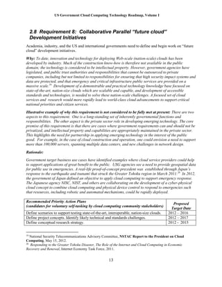 US Government Cloud Computing Technology Roadmap, Volume I
13
2.8 Requirement 8: Collaborative Parallel “future cloud”
Development Initiatives
Academia, industry, and the US and international governments need to define and begin work on “future
cloud” development initiatives.
Why: To date, innovation and technology for deploying Web-scale (nation-scale) clouds has been
developed by industry. Much of the construction know-how is therefore not available in the public
domain; the technology is considered to be intellectual property. However, government agencies have
legislated, and public trust authorities and responsibilities that cannot be outsourced to private
companies, including but not limited to responsibilities for ensuring that high security impact systems and
data are protected, and that emergency and critical infrastructure public services are provided on a
massive scale.19
Development of a demonstrable and practical technology knowledge base focused on
state-of-the-art, nation-size clouds which are scalable and capable, and development of accessible
standards and technologies, is needed to solve these nation-scale challenges. A focused set of cloud
services and research would more rapidly lead to world-class cloud advancements to support critical
national priorities and citizen services.
Illustrative example of why this requirement is not considered to be fully met at present: There are two
aspects to this requirement. One is a long-standing set of inherently governmental functions and
responsibilities. The other aspect is the private sector role in developing emerging technology. The core
premise of this requirement is that there are cases where government requirements can and should not be
privatized, and intellectual property and capabilities are appropriately maintained in the private sector.
This highlights the need for partnership in applying emerging technology in the interest of the public
good. For example, in the case of cloud construction and operation, one could envision a need to support
more than 100,000 servers, spanning multiple data centers, and new challenges in network design.
Rationale:
Government target business use cases have identified examples where cloud service providers could help
to support applications of great benefit to the public. USG agencies see a need to provide geospatial data
for public use in emergencies. A real-life proof-of-concept precedent was established through Japan’s
response to the earthquake and tsunami that struck the Greater Tohoku region in March 2011.20
In 2012,
the government of Japan defined an objective to apply cloud computing to support emergency response.
The Japanese agency NISC, NIST, and others are collaborating on the development of a cyber-physical
cloud concept to combine cloud computing and physical device control to respond to emergencies such
that resources, including robotic and automated mechanisms, could be rapidly deployed.
Recommended Priority Action Plans
(candidates for voluntary self-tasking by cloud computing community stakeholders)
Proposed
Target Date
Define scenarios to support testing state-of-the-art, interoperable, nation-size clouds. 2012 – 2016
Define project concepts. Identify likely technical and standards challenges. 2012 – 2017
Define conceptual research strategy. 2012 - 2015
19
National Security Telecommunications Advisory Committee, NSTAC Report to the President on Cloud
Computing, May 15, 2012.
20
Responding to the Greater Tohoku Disaster, The Role of the Internet and Cloud Computing in Economic
Recovery and Renewal, Internet Economy Task Force, 2011.
 