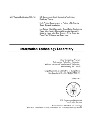 U.S. Department of Commerce
Penny Pritzker, Secretary
National Institute of Standards and Technology
Willie May, Acting Under Secretary for Standards and Technology and Acting Director
NIST Special Publication 500-293 US Government Cloud Computing Technology
Roadmap Volume I
High-Priority Requirements to Further USG Agency
Cloud Computing Adoption
Lee Badger, David Bernstein, Robert Bohn, Frederic de
Vaulx, Mike Hogan, Michaela Iorga, Jian Mao, John
Messina, Kevin Mills, Eric Simmon, Annie Sokol, Jin
Tong, Fred Whiteside and Dawn Leaf
Cloud Computing Program
Information Technology Laboratory
National Institute of Standards and Technology
Gaithersburg, MD 20899
This publication is available free of charge from:
http:dx.doi.org/10.6028/NIST.SP.500-293
October 2014
Information Technology Laboratory
 