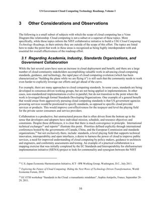US Government Cloud Computing Technology Roadmap, Volume I
16
3 Other Considerations and Observations
The following is a small subset of subjects with which the scope of cloud computing has a Venn
Diagram-like relationship. Cloud computing is not a subset or a superset of these topics. More
specifically, while these topics inform the NIST collaborative initiative to build a USG Cloud Computing
Technology Roadmap, in their entirety they are outside of the scope of this effort. The topics are listed
here to make the point that work in these areas is recognized as being highly interdependent with and
essential for overall effectiveness of the roadmap effort.
3.1 Regarding Academia, Industry, Standards Organizations, and
Government Collaboration
While the last several years have seen an increase in cloud deployment and benefit, and there are a large
number of cloud community stakeholders accomplishing valuable work in advancing cloud computing
standards, guidance, and technology, the rapid pace of cloud computing evolution (which has been
characterized as “building the plane while we are flying it”) is still such that the community needs to work
even harder to explicitly leverage our efforts and get ahead of the curve.
For example, there are many approaches to cloud computing standards. In some cases, standards are being
developed in consensus-driven working groups, but are not being applied in implementations. In other
cases, non-standardized implementations evolve in parallel, but do not transition to the point where the
work is leveraged through formal Standards Developing Organizations. One example of a general benefit
that would ensue from aggressively pursuing cloud computing standards is that US government agencies
procuring services would be positioned to specify standards, as opposed to specific cloud provider
services or products. This would improve cost-effectiveness for the taxpayer and level the playing field
for the private sector consumers and service providers.
Collaboration is a productive, but unstructured process that is often driven from the bottom up in the
sense that developers and adopters have individual mission, schedule, and resource objectives and
constraints. Despite these differences, it is clear that there is much convergence in principle. International
technical exchanges22
and reports23
illustrate this point. Priorities defined explicitly through international
conferences hosted by the governments of Canada, China, and the European Commission and standards
organizations,24
but not exclusively there, include: standards, a level playing field that supports technical
innovation, interoperability and open interfaces, a desire to harness the power of cloud to improve public
services, a need for improved understanding of cloud computing by policy makers, guidance to architects
and engineers, and conformity assessments and testing. An example of a practical collaboration is a
mapping exercise that was initially completed by the EC Standards and Interoperability for eInfrastructure
implementation initiative (SIENA) project to look for commonality and synergism between the NIST
22
U.S.-Japan Economic Harmonization Initiative, ICT –IPR Working Group, Washington, D.C., July 2011.
23
Exploring the Future of Cloud Computing: Riding the Next Wave of Technology Driven Transformation, World
Economic Forum, 2010.
24
EC-ETSI workshop “Standards in the Cloud: a transatlantic mindshare”, Sophia-Antipolis, France, September 28-
29, 2011.
 