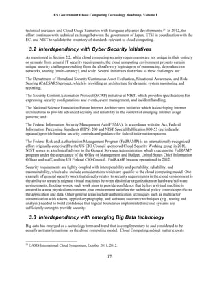 US Government Cloud Computing Technology Roadmap, Volume I
17
technical use cases and Cloud Usage Scenarios with European eScience developments.25
In 2012, the
effort continues with technical exchange between the government of Japan, ETSI in coordination with the
EC, and NIST to validate the inventory of standards relevant to cloud computing.
3.2 Interdependency with Cyber Security initiatives
As mentioned in Section 2.2, while cloud computing security requirements are not unique in their entirety
or separate from general IT security requirements, the cloud computing environment presents certain
unique security challenges resulting from the cloud's very high degree of outsourcing, dependence on
networks, sharing (multi-tenancy), and scale. Several initiatives that relate to these challenges are:
The Department of Homeland Security Continuous Asset Evaluation, Situational Awareness, and Risk
Scoring (CAESARS) project, which is providing an architecture for dynamic system monitoring and
reporting;
The Security Content Automation Protocol (SCAP) initiative at NIST, which provides specifications for
expressing security configurations and events, event management, and incident handling;
The National Science Foundation Future Internet Architectures initiative which is developing Internet
architectures to provide advanced security and reliability in the context of emerging Internet usage
patterns; and
The Federal Information Security Management Act (FISMA). In accordance with the Act, Federal
Information Processing Standards (FIPS) 200 and NIST Special Publication 800-53 (periodically
updated) provide baseline security controls and guidance for federal information systems.
The Federal Risk and Authorization Management Program (FedRAMP) is an internationally recognized
effort originally conceived by the US CIO Council sponsored Cloud Security Working group in 2010.
NIST serves as a technical advisor to the General Services Administration which executes the FedRAMP
program under the cognizance of the Office of Management and Budget, United States Chief Information
Officer and staff, and the US Federal CIO Council. FedRAMP became operational in 2012.
Security requirements are tightly coupled with interoperability and portability, reliability, and
maintainability, which also include considerations which are specific to the cloud computing model. One
example of general security work that directly relates to security requirements in the cloud environment is
the ability to securely migrate virtual machines between dissimilar organizations or hardware/software
environments. In other words, such work aims to provide confidence that before a virtual machine is
created in a new physical environment, that environment satisfies the technical policy controls specific to
the application and data. Other general areas include authentication techniques such as multifactor
authentication with tokens, applied cryptography, and software assurance techniques (e.g., testing and
analysis) needed to build confidence that logical boundaries implemented in cloud systems are
sufficiently strong to provide security.
3.3 Interdependency with emerging Big Data technology
Big data has emerged as a technology term and trend that is complementary to and considered to be
equally as transformational as the cloud computing model. Cloud Computing subject matter experts
25
OASIS International Cloud Symposium, October 2011, 2012.
 