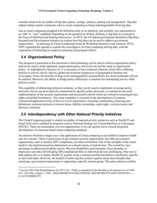 US Government Cloud Computing Technology Roadmap, Volume I
18
consider cloud to be an enabler of big data capture, storage, analysis, sharing and management. Big data
subject matter experts commonly refer to cloud computing as being indistinguishable from big data.
Just as cloud computing struggled with definition early in its adoption, and similarly was represented as
an “old” or “ new” capability depending on the perspective of those defining it, big data as a concept is
the focus of definition and framing discussions. In 2012, the US federal government identified a Big Data
Research and Development Initiative to explore how big data can be used to address government
requirements. In planning its Cloud Computing Forum & Workshop Outreach event (January 2013),
NIST expanded the agenda to explore the convergence of cloud computing and big data, with the
expectation of informing its respective planning and program efforts.
3.4 Organizational Policy
The perspective presented in this document is that technology can be used to inform organization policy,
and can be used to help implement organization policy, but is not one and the same as organization
policy. As highlighted in Section 2.6, it is necessary to have technical solutions which allow differing
policies to coexist side by side in a global environment irrespective of geographical location and
sovereignty. If not, the benefits of large-scale interoperability and portability for cloud workloads will not
be realized. Moreover, the ability to bridge policy differences is essential for maintaining service while
policies evolve.
This capability of abstracting technical solutions, so they can be used to implement sovereign policy
decisions, but are not prescriptively constrained by specific policy decisions, is essential to universal
implementation of the security requirements and associated controls which are critical to ensuring privacy
rights and global Ecommerce. This same capability is essential in the development of common
commercial application terms of Service-Level Agreements, including commonality of pricing unit
definitions, customer protective contract terms, liability ownerships, audit rights, exit provisions, and
business continuity.
3.5 Interdependency with Other National Priority Initiatives
The Cloud Computing model is clearly an enabler of national priority initiatives such as Health IT and
Smart Grid, and is enabled by programs such as National Strategy for Trusted Identities in Cyberspace
(NSTIC). There are tremendous win-win opportunities if we can quickly move toward integrated
development of consensus-based cloud computing standards.
An intuitive illustrative target case is the application of cloud computing as an enabler to improve health
care for veterans. There is great focus on government security requirements, but other government
requirements, such as Section 50826
compliance, are often overlooked. One of the strengths of the cloud
model is the anytime/anywhere deployment on a broad variety of end-devices. This would be a key
advantage in addressing disability access. Physical disabilities, post-traumatic stress disorder, or
depression can make downloading 508-compliant profiles to individual devices challenging. One way to
help address this is to deploy Health IT systems using a common profile that defines a preference specific
to each individual. However, the benefit of achieving this scenario applies much more broadly than
satisfying a government requirement or supporting a specific interest group. The same solution could be
26
Section 508 of the Rehabilitation Act (29 U.S.C. 794d), as amended by the Workforce Investment Act of 1998
(P.L. 105-220), August 7, 1998....REQUIREMENTS FOR FEDERAL DEPARTMENTS AND AGENCIES.-- ...
(1) ACCESSIBILITY
 