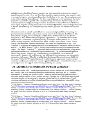 US Government Cloud Computing Technology Roadmap, Volume I
19
applied to improve the ability of parents, educators, and other responsible parties to screen Internet-
accessible content by minors. Over and above these specialized requirements, the same capability could
be leveraged to improve convenience and ease of use for all cloud service users. These requirements can
be met without applying the cloud model – the cloud computing model is simply an enabler that has the
potential to accelerate this capability. This concept intuitively demonstrates the relationship between
roadmap requirements and practical implementation. A simple test of the capabilities described above
would require integrated security standards to secure the data and protect the privacy of the profile as well
as the data, data portability, and interoperability at the software, platform, and infrastructure levels of
cloud.
Information security is naturally a critical factor for widespread adoption of Cloud Computing. For
government users, particularly early adopters, security fears are front and center. In addition to data
confidentiality, integrity, and availability, the need for trusted identities and secure and efficient
management of these identities while users' privacy is protected is a key element for the successful
adoption of any cloud solution. Augmenting security technologies and best practices, NSTIC could
enhance security and privacy for cloud services. NSTIC defines a mean to create a secure, trusted
Identity Ecosystem that is capable of establishing a user-centric privacy protection for any Cloud
Ecosystem. It is generally acknowledged that the use of passwords does not provide optimal security or
assurance. The NSTIC Strategy27
calls for the development of interoperable technology standards and
policies – the “Identity Ecosystem” 28
– where individuals, organizations, and underlying infrastructure –
such as routers and servers – can be authoritatively authenticated. The mechanisms employed by an
Identity Ecosystem are structured in a robust framework comprised of the overarching set of
interoperability standards, risk models, privacy and liability policies, requirements, and accountability
mechanisms. Individuals will be able to validate their identities and then securely access the Identity
Ecosystem. Within NSTIC’s trusted framework of defined security requirements based on risk and
sensitivity, Cloud services will be more securely supported. The objective is more than lowering cost and
increasing access; it also supports interoperability, portability, and security.
3.6 Education of Technical Staff and Cloud Consumers
Major transformation using Cloud Computing technology requires business and technical stakeholders to
work together. One of the major impediments to cloud computing adoption is lack of a common
understanding of business and technical benefits. Standards and interoperability make inter-agency
integration possible resulting in better business outcomes. Business and technical objections to cloud
computing adoption can be overcome by educating technical staff on the business value of cloud
computing and business users of the technical capabilities now possible that were not available before.
27
NSTIC Strategy, “Enhancing Online Choice, Efficiency, Security, and Privacy”, The White House, Washington,
April 2011, http://www.whitehouse.gov/sites/default/files/rss_viewer/NSTICstrategy_041511.pdf. The notion of an
“Identity Ecosystem” is drawn from the above reference. There is no intent in the USG Cloud Computing
Technology Roadmap to endorse or advocate the establishment of the “Identity Ecosystem”. Comments regarding
the “Identity Ecosystem” should be referred to the NIST NSTIC Program: http://www.nist.gov/nstic/about-
netic.html
28
NSTIC Strategy, “Enhancing Online Choice, Efficiency, Security, and Privacy”, The White House, Washington,
April 2011, http://www.whitehouse.gov/sites/default/files/rss_viewer/NSTICstrategy_041511.pdf. The notion of an
“Identity Ecosystem” is drawn from the above reference. There is no intent in the USG Cloud Computing
Technology Roadmap to endorse or advocate the establishment of the “Identity Ecosystem”. Comments regarding
the “Identity Ecosystem” should be referred to the NIST NSTIC Program: http://www.nist.gov/nstic/about-
netic.html
 