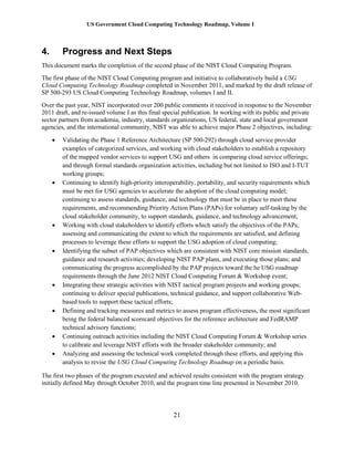 US Government Cloud Computing Technology Roadmap, Volume I
21
4. Progress and Next Steps
This document marks the completion of the second phase of the NIST Cloud Computing Program.
The first phase of the NIST Cloud Computing program and initiative to collaboratively build a USG
Cloud Computing Technology Roadmap completed in November 2011, and marked by the draft release of
SP 500-293 US Cloud Computing Technology Roadmap, volumes I and II.
Over the past year, NIST incorporated over 200 public comments it received in response to the November
2011 draft, and re-issued volume I as this final special publication. In working with its public and private
sector partners from academia, industry, standards organizations, US federal, state and local government
agencies, and the international community, NIST was able to achieve major Phase 2 objectives, including:
 Validating the Phase 1 Reference Architecture (SP 500-292) through cloud service provider
examples of categorized services, and working with cloud stakeholders to establish a repository
of the mapped vendor services to support USG and others in comparing cloud service offerings;
and through formal standards organization activities, including but not limited to ISO and I-TUT
working groups;
 Continuing to identify high-priority interoperability, portability, and security requirements which
must be met for USG agencies to accelerate the adoption of the cloud computing model;
continuing to assess standards, guidance, and technology that must be in place to meet these
requirements, and recommending Priority Action Plans (PAPs) for voluntary self-tasking by the
cloud stakeholder community, to support standards, guidance, and technology advancement;
 Working with cloud stakeholders to identify efforts which satisfy the objectives of the PAPs,
assessing and communicating the extent to which the requirements are satisfied, and defining
processes to leverage these efforts to support the USG adoption of cloud computing;
 Identifying the subset of PAP objectives which are consistent with NIST core mission standards,
guidance and research activities; developing NIST PAP plans, and executing those plans; and
communicating the progress accomplished by the PAP projects toward the he USG roadmap
requirements through the June 2012 NIST Cloud Computing Forum & Workshop event;
 Integrating these strategic activities with NIST tactical program projects and working groups;
continuing to deliver special publications, technical guidance, and support collaborative Web-
based tools to support these tactical efforts;
 Defining and tracking measures and metrics to assess program effectiveness, the most significant
being the federal balanced scorecard objectives for the reference architecture and FedRAMP
technical advisory functions;
 Continuing outreach activities including the NIST Cloud Computing Forum & Workshop series
to calibrate and leverage NIST efforts with the broader stakeholder community; and
 Analyzing and assessing the technical work completed through these efforts, and applying this
analysis to revise the USG Cloud Computing Technology Roadmap on a periodic basis.
The first two phases of the program executed and achieved results consistent with the program strategy
initially defined May through October 2010, and the program time line presented in November 2010.
 