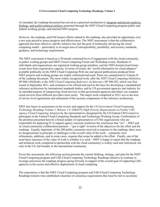 US Government Cloud Computing Technology Roadmap, Volume I
22
As intended, the roadmap document has served as a practical mechanism to integrate and present analysis,
findings, and useful technical artifacts generated through the NIST Cloud Computing program public and
federal working groups, and internal NIST projects.
However, the roadmap, and PAP project efforts related to the roadmap, also provided an opportunity over
a two year period to assess progress and effectiveness. The NIST assessment is that the collaborative
approach has been effective, and the initiative has met the goal of technically advancing the cloud
computing model – particularly in its target area of interoperability, portability, and security standards,
guidance, and technology requirements.
The NIST assessment is based on a 30-month continued level of engagement with the cloud community
in public working groups and NIST Cloud Computing Forum and Workshop events. Hundreds of
individuals and organizations are registered working group members, and the NIST-hosted cloud forum
events have been registered to capacity. In terms of results, the “useful information for cloud adopters”
available publically on the NIST Cloud Computing Web site and special publications produced from
NIST projects and working groups are widely referenced and used. These are summarized in Volume II
of the roadmap document. The most widely recognized work, after the NIST Cloud Computing Definition,
SP 800-145(Draft), is the NIST Cloud Computing Reference Architecture, SP 500-292, which was first
issued in September 2011, and continues to be refined and used as the basis for developing a standardized
reference architecture by international standards bodies, and by US government agencies and industry for
its intended purpose of categorizing cloud services so that government agencies and others can compare
cloud services from different providers more easily. The major work completed in 2012 was in the area
of service level agreements and refinement of the security components of the reference architecture.
NIST also bases its assessment on the review and support for the US Government Cloud Computing
Technology Roadmap Volume 1, Release 1.0, (DRAFT) High-Priority Requirements to Further USG
Agency Cloud Computing Adoption by the representatives designated by the US Federal CIO Council to
participate in the Federal Cloud Computing Standards and Technology Working Group. Confirmation of
the priorities presented here by a broad sample of representatives of USG organizations who are
responsible for deploying IT to support agency missions reinforces the conclusion that “we” – NIST and
its cloud community collaboration partners – “got it right” in terms of the objectives for the effort and the
roadmap. Equally important, of the 200 public comments received in response to the roadmap, there were
no disagreements in principle or challenges to the overall value of the work – comments were
refinements, additions, and in some cases, requests that scope be added to the effort. Finally, one of the
most basic measures of the value of work is whether it is used – NIST is happy to report that the roadmap
and technical work completed in partnership with the cloud community is widely used and referenced, not
only in the US, but broadly in the international community.
Given this assessment, the following section presents the current thinking, strategy, and plan for the NIST
Cloud Computing program and USG Cloud Computing Technology Roadmap initiative to continue to
leverage and assess the roadmap progress going forward, in support of the overall goal of supporting USG
agencies in the secure and effective deployment of cloud computing.
The expectation is that the NIST Cloud Computing program and USG Cloud Computing Technology
Roadmap initiative has established a baseline of consensus requirements that must be met to accelerate
 
