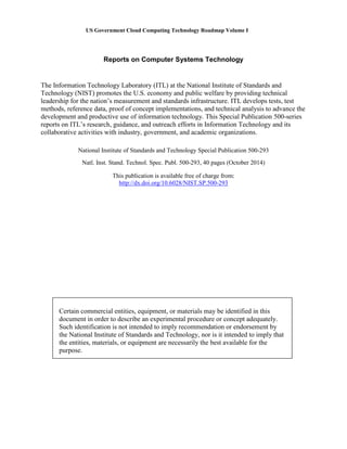 US Government Cloud Computing Technology Roadmap Volume I
Reports on Computer Systems Technology
The Information Technology Laboratory (ITL) at the National Institute of Standards and
Technology (NIST) promotes the U.S. economy and public welfare by providing technical
leadership for the nation’s measurement and standards infrastructure. ITL develops tests, test
methods, reference data, proof of concept implementations, and technical analysis to advance the
development and productive use of information technology. This Special Publication 500-series
reports on ITL’s research, guidance, and outreach efforts in Information Technology and its
collaborative activities with industry, government, and academic organizations.
This publication is available free of charge from:
http://dx.doi.org/10.6028/NIST.SP.500-293
National Institute of Standards and Technology Special Publication 500-293
Natl. Inst. Stand. Technol. Spec. Publ. 500-293, 40 pages (October 2014)
Certain commercial entities, equipment, or materials may be identified in this
document in order to describe an experimental procedure or concept adequately.
Such identification is not intended to imply recommendation or endorsement by
the National Institute of Standards and Technology, nor is it intended to imply that
the entities, materials, or equipment are necessarily the best available for the
purpose.
 