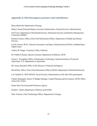 US Government Cloud Computing Technology Roadmap, Volume I
27
Appendix A: USG Interagency partners and contributors
Bruce Beckwith, Department of Energy
Kathy Conrad, Principal Deputy Associate Administrator, General Services Administration
Earl Crane, Department of Homeland Security, Information Security and Identity Management
Committee (ISIMC)
Dominic Gomes, Office of the Chief Information Officer, Department of Health and Human
Services
Lon D. Gowen, Ph.D., National Aeronautics and Space Administration (NASA), Goddard Space
Flight Center
Audrey M. Hogan, Tennessee Valley Authority
Dr. Prabha N Kumar, Special Assistant, Department of Defense, OCIO
Festus C. Onyegbula, Office of Information Technology, National Institute of Food and
Agriculture, U.S. Department of Agriculture
Mr. James Ramskill, Office of the Director of National Intelligence
David Raw, Office of the Chief Information Officer (OCIO), Department of Homeland Security
Lew Sanford Jr., DCS-OESAE, Social Security Administration (with other SSA participants)
Charles Santangelo, Senior IT Budget Manager, Capital Planning and Governance, OCIO, Office
of the CIO, NASA
Param Soni, Environmental Protection Agency
Gerald L. Smith, Department of Defense and OASIS
Peter Tseronis, Chief Technology Officer, Department of Energy
 