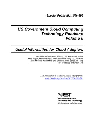 Special Publication 500-293
US Government Cloud Computing
Technology Roadmap
Volume II
Useful Information for Cloud Adopters
Lee Badger, Robert Bohn, Shilong Chu, Frederic de Vaulx,
Mike Hogan, Michaela Iorga, Viktor Kauffman, Fang Liu, Jian Mao,
John Messina, Kevin Mills, Eric Simmon, Annie Sokol, Jin Tong,
Fred Whiteside and Dawn Leaf
This publication is available free of charge from:
http://dx.doi.org/10.6028/NIST.SP.500-293
 