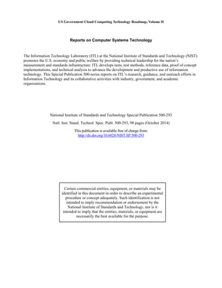 US Government Cloud Computing Technology Roadmap, Volume II
Reports on Computer Systems Technology
The Information Technology Laboratory (ITL) at the National Institute of Standards and Technology (NIST)
promotes the U.S. economy and public welfare by providing technical leadership for the nation’s
measurement and standards infrastructure. ITL develops tests, test methods, reference data, proof of concept
implementations, and technical analysis to advance the development and productive use of information
technology. This Special Publication 500-series reports on ITL’s research, guidance, and outreach efforts in
Information Technology and its collaborative activities with industry, government, and academic
organizations.
National Institute of Standards and Technology Special Publication 500-293
Natl. Inst. Stand. Technol. Spec. Publ. 500-293, 98 pages (October 2014)
This publication is available free of charge from:
http://dx.doi.org/10.6028/NIST.SP.500-293
Certain commercial entities, equipment, or materials may be
identified in this document in order to describe an experimental
procedure or concept adequately. Such identification is not
intended to imply recommendation or endorsement by the
National Institute of Standards and Technology, nor is it
intended to imply that the entities, materials, or equipment are
necessarily the best available for the purpose.
 