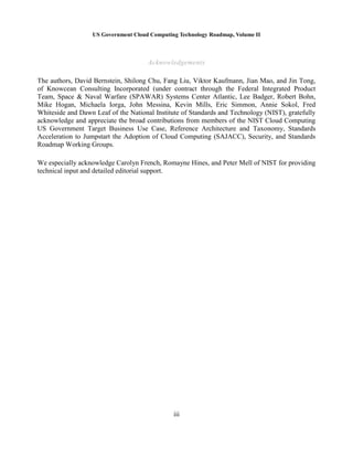 US Government Cloud Computing Technology Roadmap, Volume II
iii
Acknowledgements
The authors, David Bernstein, Shilong Chu, Fang Liu, Viktor Kaufmann, Jian Mao, and Jin Tong,
of Knowcean Consulting Incorporated (under contract through the Federal Integrated Product
Team, Space & Naval Warfare (SPAWAR) Systems Center Atlantic, Lee Badger, Robert Bohn,
Mike Hogan, Michaela Iorga, John Messina, Kevin Mills, Eric Simmon, Annie Sokol, Fred
Whiteside and Dawn Leaf of the National Institute of Standards and Technology (NIST), gratefully
acknowledge and appreciate the broad contributions from members of the NIST Cloud Computing
US Government Target Business Use Case, Reference Architecture and Taxonomy, Standards
Acceleration to Jumpstart the Adoption of Cloud Computing (SAJACC), Security, and Standards
Roadmap Working Groups.
We especially acknowledge Carolyn French, Romayne Hines, and Peter Mell of NIST for providing
technical input and detailed editorial support.
 