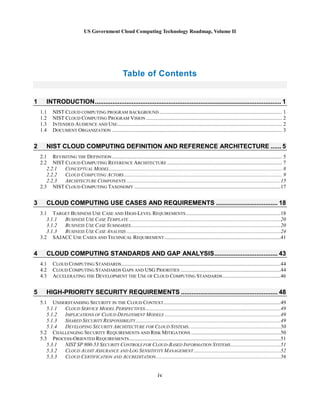 US Government Cloud Computing Technology Roadmap, Volume II
iv
Table of Contents
1 INTRODUCTION.......................................................................................................... 1
1.1 NIST CLOUD COMPUTING PROGRAM BACKGROUND ............................................................................................. 1
1.2 NIST CLOUD COMPUTING PROGRAM VISION ....................................................................................................... 2
1.3 INTENDED AUDIENCE AND USE............................................................................................................................. 2
1.4 DOCUMENT ORGANIZATION ................................................................................................................................. 3
2 NIST CLOUD COMPUTING DEFINITION AND REFERENCE ARCHITECTURE ...... 5
2.1 REVISITING THE DEFINITION................................................................................................................................. 5
2.2 NIST CLOUD COMPUTING REFERENCE ARCHITECTURE ....................................................................................... 7
2.2.1 CONCEPTUAL MODEL................................................................................................................................... 8
2.2.2 CLOUD COMPUTING ACTORS........................................................................................................................ 9
2.2.3 ARCHITECTURE COMPONENTS .....................................................................................................................15
2.3 NIST CLOUD COMPUTING TAXONOMY ...............................................................................................................17
3 CLOUD COMPUTING USE CASES AND REQUIREMENTS ................................... 18
3.1 TARGET BUSINESS USE CASE AND HIGH-LEVEL REQUIREMENTS........................................................................18
3.1.1 BUSINESS USE CASE TEMPLATE ...................................................................................................................20
3.1.2 BUSINESS USE CASE SUMMARIES..................................................................................................................20
3.1.3 BUSINESS USE CASE ANALYSIS .....................................................................................................................24
3.2 SAJACC USE CASES AND TECHNICAL REQUIREMENT ........................................................................................41
4 CLOUD COMPUTING STANDARDS AND GAP ANALYSIS.................................... 43
4.1 CLOUD COMPUTING STANDARDS.........................................................................................................................44
4.2 CLOUD COMPUTING STANDARDS GAPS AND USG PRIORITIES ............................................................................44
4.3 ACCELERATING THE DEVELOPMENT THE USE OF CLOUD COMPUTING STANDARDS............................................46
5 HIGH-PRIORITY SECURITY REQUIREMENTS ....................................................... 48
5.1 UNDERSTANDING SECURITY IN THE CLOUD CONTEXT.........................................................................................49
5.1.1 CLOUD SERVICE MODEL PERSPECTIVES.......................................................................................................49
5.1.2 IMPLICATIONS OF CLOUD DEPLOYMENT MODELS ........................................................................................49
5.1.3 SHARED SECURITY RESPONSIBILITY..............................................................................................................49
5.1.4 DEVELOPING SECURITY ARCHITECTURE FOR CLOUD SYSTEMS......................................................................50
5.2 CHALLENGING SECURITY REQUIREMENTS AND RISK MITIGATIONS ....................................................................50
5.3 PROCESS-ORIENTED REQUIREMENTS...................................................................................................................51
5.3.1 NIST SP 800-53 SECURITY CONTROLS FOR CLOUD-BASED INFORMATION SYSTEMS......................................51
5.3.2 CLOUD AUDIT ASSURANCE AND LOG SENSITIVITY MANAGEMENT..................................................................52
5.3.3 CLOUD CERTIFICATION AND ACCREDITATION...............................................................................................56
 