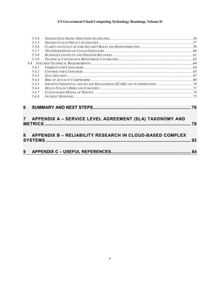 US Government Cloud Computing Technology Roadmap, Volume II
v
5.3.4 NEEDED ELECTRONIC DISCOVERY GUIDELINES............................................................................................56
5.3.5 NEEDED CLOUD PRIVACY GUIDELINES ........................................................................................................57
5.3.6 CLARITY ON CLOUD ACTORS SECURITY ROLES AND RESPONSIBILITIES ..........................................................59
5.3.7 TRUSTWORTHINESS OF CLOUD OPERATORS..................................................................................................60
5.3.8 BUSINESS CONTINUITY AND DISASTER RECOVERY.........................................................................................61
5.3.9 TECHNICAL CONTINUOUS MONITORING CAPABILITIES..................................................................................62
5.4 FOCUSED TECHNICAL REQUIREMENTS ................................................................................................................64
5.4.1 VISIBILITY FOR CONSUMERS.........................................................................................................................64
5.4.2 CONTROL FOR CONSUMERS .........................................................................................................................65
5.4.3 DATA SECURITY...........................................................................................................................................67
5.4.4 RISK OF ACCOUNT COMPROMISE .................................................................................................................69
5.4.5 IDENTITY CREDENTIAL AND ACCESS MANAGEMENT (ICAM) AND AUTHORIZATION ........................................70
5.4.6 MULTI-TENANCY RISKS AND CONCERNS .......................................................................................................72
5.4.7 CLOUD-BASED DENIAL OF SERVICE .............................................................................................................74
5.4.8 INCIDENT RESPONSE....................................................................................................................................75
6 SUMMARY AND NEXT STEPS................................................................................. 76
7 APPENDIX A – SERVICE LEVEL AGREEMENT (SLA) TAXONOMY AND
METRICS ......................................................................................................................... 78
8 APPENDIX B – RELIABILITY RESEARCH IN CLOUD-BASED COMPLEX
SYSTEMS ........................................................................................................................ 82
9 APPENDIX C – USEFUL REFERENCES.................................................................. 84
 