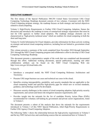 US Government Cloud Computing Technology Roadmap, Volume II, Release 2.0
viii
EXECUTIVE SUMMARY
The first release of the Special Publication 500-293 United States Government USG Cloud
Computing Technology Roadmap document consists of two volumes. Consistent with the NIST
Cloud Computing program strategy, the roadmap focuses on both strategic and tactical objectives
related to cloud computing.
Volume I, High-Priority Requirements to Further USG Cloud Computing Adoption, frames the
discussion and introduces the roadmap in terms of summarized strategic requirements that must be
met for USG agencies to further cloud adoption. The roadmap strategic elements can be
characterized as “high-priority technical areas” which are enablers for cloud computing in both the
short and long term.
Volume II, Useful Information for Cloud Adopters, provides information for those actively working
on strategic and tactical cloud computing initiatives, including but not limited to, government cloud
adopters.
This volume presents a summary of the work completed from November 2010 through September
2011 through the NIST Cloud Computing program and collaborative effort to develop a USG Cloud
Computing Technology Roadmap.
This document presents a representative sample of the work that was completed and documented
through this effort. Additional working documents, special publications, meeting and other
collaboration artifacts can be found on the NIST Cloud Computing Web site
http://www.nist.gov/itl/cloud/index.cfm.
Volume II:
• Introduces a conceptual model, the NIST Cloud Computing Reference Architecture and
Taxonomy;
• Presents USG target business use cases and technical use cases in the cloud;
• Identifies existing interoperability, portability, and security standards that are applicable to the
cloud computing model and specifies high-priority gaps for which new or revised standards,
guidance, and technology need to be developed;
• Discusses security challenges in the context of cloud computing adoption, high-priority security
requirements, and current and future risk mitigation measures requirements; and
• Provides insight into the rationale for the list of candidate Priority Action Plans (PAPs)
recommended for voluntary self-tasking by government and private sector organizations, listed
in Volume I.
The document presents a subset of the analysis that drove the rationale for the requirements
introduced in Volume I of this NIST Special Publication, titled High-Priority Requirements to
Further USG Agency Cloud Computing Adoption.
The following Table 1 shows the relationship between the high-priority requirements in Volume I
and the key NIST-led activities and contributing sources that are summarized here in Volume II.
 