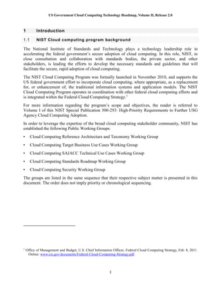 US Government Cloud Computing Technology Roadmap, Volume II, Release 2.0
1
1 Introduction
1.1 NIST Cloud computing program background
The National Institute of Standards and Technology plays a technology leadership role in
accelerating the federal government’s secure adoption of cloud computing. In this role, NIST, in
close consultation and collaboration with standards bodies, the private sector, and other
stakeholders, is leading the efforts to develop the necessary standards and guidelines that will
facilitate the secure, rapid adoption of cloud computing.
The NIST Cloud Computing Program was formally launched in November 2010, and supports the
US federal government effort to incorporate cloud computing, where appropriate, as a replacement
for, or enhancement of, the traditional information systems and application models. The NIST
Cloud Computing Program operates in coordination with other federal cloud computing efforts and
is integrated within the Federal Cloud Computing Strategy.1
For more information regarding the program’s scope and objectives, the reader is referred to
Volume I of this NIST Special Publication 500-293: High-Priority Requirements to Further USG
Agency Cloud Computing Adoption.
In order to leverage the expertise of the broad cloud computing stakeholder community, NIST has
established the following Public Working Groups:
• Cloud Computing Reference Architecture and Taxonomy Working Group
• Cloud Computing Target Business Use Cases Working Group
• Cloud Computing SAJACC Technical Use Cases Working Group
• Cloud Computing Standards Roadmap Working Group
• Cloud Computing Security Working Group
The groups are listed in the same sequence that their respective subject matter is presented in this
document. The order does not imply priority or chronological sequencing.
1
Office of Management and Budget, U.S. Chief Information Officer, Federal Cloud Computing Strategy, Feb. 8, 2011.
Online: www.cio.gov/documents/Federal-Cloud-Computing-Strategy.pdf.
 
