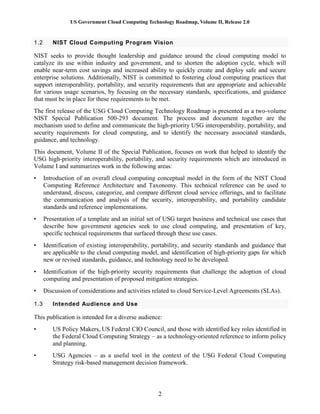 US Government Cloud Computing Technology Roadmap, Volume II, Release 2.0
2
1.2 NIST Cloud Computing Program Vision
NIST seeks to provide thought leadership and guidance around the cloud computing model to
catalyze its use within industry and government, and to shorten the adoption cycle, which will
enable near-term cost savings and increased ability to quickly create and deploy safe and secure
enterprise solutions. Additionally, NIST is committed to fostering cloud computing practices that
support interoperability, portability, and security requirements that are appropriate and achievable
for various usage scenarios, by focusing on the necessary standards, specifications, and guidance
that must be in place for these requirements to be met.
The first release of the USG Cloud Computing Technology Roadmap is presented as a two-volume
NIST Special Publication 500-293 document. The process and document together are the
mechanism used to define and communicate the high-priority USG interoperability, portability, and
security requirements for cloud computing, and to identify the necessary associated standards,
guidance, and technology.
This document, Volume II of the Special Publication, focuses on work that helped to identify the
USG high-priority interoperability, portability, and security requirements which are introduced in
Volume I and summarizes work in the following areas:
• Introduction of an overall cloud computing conceptual model in the form of the NIST Cloud
Computing Reference Architecture and Taxonomy. This technical reference can be used to
understand, discuss, categorize, and compare different cloud service offerings, and to facilitate
the communication and analysis of the security, interoperability, and portability candidate
standards and reference implementations.
• Presentation of a template and an initial set of USG target business and technical use cases that
describe how government agencies seek to use cloud computing, and presentation of key,
specific technical requirements that surfaced through these use cases.
• Identification of existing interoperability, portability, and security standards and guidance that
are applicable to the cloud computing model, and identification of high-priority gaps for which
new or revised standards, guidance, and technology need to be developed.
• Identification of the high-priority security requirements that challenge the adoption of cloud
computing and presentation of proposed mitigation strategies.
• Discussion of considerations and activities related to cloud Service-Level Agreements (SLAs).
1.3 Intended Audience and Use
This publication is intended for a diverse audience:
• US Policy Makers, US Federal CIO Council, and those with identified key roles identified in
the Federal Cloud Computing Strategy – as a technology-oriented reference to inform policy
and planning.
• USG Agencies – as a useful tool in the context of the USG Federal Cloud Computing
Strategy risk-based management decision framework.
 
