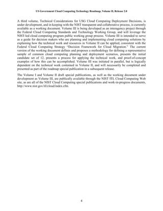 US Government Cloud Computing Technology Roadmap, Volume II, Release 2.0
4
A third volume, Technical Considerations for USG Cloud Computing Deployment Decisions, is
under development, and in keeping with the NIST transparent and collaborative process, is currently
available as a working document. Volume III is being developed as an interagency project through
the Federal Cloud Computing Standards and Technology Working Group, and will leverage the
NIST-led cloud computing program public working group process. Volume III is intended to serve
as a guide for decision makers who are planning and implementing cloud computing solutions by
explaining how the technical work and resources in Volume II can be applied, consistent with the
Federal Cloud Computing Strategy “Decision Framework for Cloud Migration.” The current
version of the working document defines and proposes a methodology for defining a representative
sample of common cloud computing planning and deployment scenarios, presents the initial
candidate set of 12, presents a process for applying the technical work, and proof-of-concept
examples of how this can be accomplished. Volume III was initiated in parallel, but is logically
dependent on the technical work contained in Volume II, and will necessarily be completed and
presented as part of the roadmap special publication in a subsequent release.
The Volume I and Volume II draft special publications, as well as the working document under
development as Volume III, are publically available through the NIST ITL Cloud Computing Web
site, as are all of the NIST Cloud Computing special publications and work-in-progress documents,
http://www.nist.gov/itl/cloud/index.cfm.
 