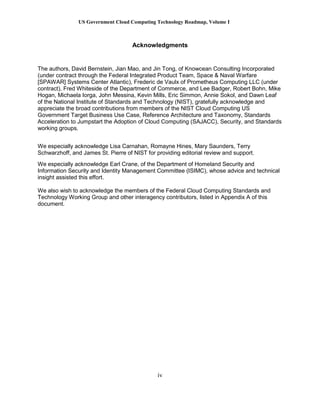 US Government Cloud Computing Technology Roadmap, Volume I
iv
Acknowledgments
The authors, David Bernstein, Jian Mao, and Jin Tong, of Knowcean Consulting Incorporated
(under contract through the Federal Integrated Product Team, Space & Naval Warfare
[SPAWAR] Systems Center Atlantic), Frederic de Vaulx of Prometheus Computing LLC (under
contract), Fred Whiteside of the Department of Commerce, and Lee Badger, Robert Bohn, Mike
Hogan, Michaela Iorga, John Messina, Kevin Mills, Eric Simmon, Annie Sokol, and Dawn Leaf
of the National Institute of Standards and Technology (NIST), gratefully acknowledge and
appreciate the broad contributions from members of the NIST Cloud Computing US
Government Target Business Use Case, Reference Architecture and Taxonomy, Standards
Acceleration to Jumpstart the Adoption of Cloud Computing (SAJACC), Security, and Standards
working groups.
We especially acknowledge Lisa Carnahan, Romayne Hines, Mary Saunders, Terry
Schwarzhoff, and James St. Pierre of NIST for providing editorial review and support.
We especially acknowledge Earl Crane, of the Department of Homeland Security and
Information Security and Identity Management Committee (ISIMC), whose advice and technical
insight assisted this effort.
We also wish to acknowledge the members of the Federal Cloud Computing Standards and
Technology Working Group and other interagency contributors, listed in Appendix A of this
document.
 