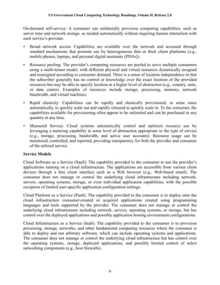 US Government Cloud Computing Technology Roadmap, Volume II, Release 2.0
6
On-demand self-service: A consumer can unilaterally provision computing capabilities, such as
server time and network storage, as needed automatically without requiring human interaction with
each service’s provider.
• Broad network access: Capabilities are available over the network and accessed through
standard mechanisms that promote use by heterogeneous thin or thick client platforms (e.g.,
mobile phones, laptops, and personal digital assistants [PDAs]).
• Resource pooling: The provider’s computing resources are pooled to serve multiple consumers
using a multi-tenant model, with different physical and virtual resources dynamically assigned
and reassigned according to consumer demand. There is a sense of location independence in that
the subscriber generally has no control or knowledge over the exact location of the provided
resources but may be able to specify location at a higher level of abstraction (e.g., country, state,
or data center). Examples of resources include storage, processing, memory, network
bandwidth, and virtual machines.
• Rapid elasticity: Capabilities can be rapidly and elastically provisioned, in some cases
automatically, to quickly scale out and rapidly released to quickly scale in. To the consumer, the
capabilities available for provisioning often appear to be unlimited and can be purchased in any
quantity at any time.
• Measured Service: Cloud systems automatically control and optimize resource use by
leveraging a metering capability at some level of abstraction appropriate to the type of service
(e.g., storage, processing, bandwidth, and active user accounts). Resource usage can be
monitored, controlled, and reported, providing transparency for both the provider and consumer
of the utilized service.
Service Models
Cloud Software as a Service (SaaS): The capability provided to the consumer to use the provider’s
applications running on a cloud infrastructure. The applications are accessible from various client
devices through a thin client interface such as a Web browser (e.g., Web-based email). The
consumer does not manage or control the underlying cloud infrastructure including network,
servers, operating systems, storage, or even individual application capabilities, with the possible
exception of limited user-specific application configuration settings.
Cloud Platform as a Service (PaaS): The capability provided to the consumer is to deploy onto the
cloud infrastructure consumer-created or acquired applications created using programming
languages and tools supported by the provider. The consumer does not manage or control the
underlying cloud infrastructure including network, servers, operating systems, or storage, but has
control over the deployed applications and possibly application hosting environment configurations.
Cloud Infrastructure as a Service (IaaS): The capability provided to the consumer is to provision
processing, storage, networks, and other fundamental computing resources where the consumer is
able to deploy and run arbitrary software, which can include operating systems and applications.
The consumer does not manage or control the underlying cloud infrastructure but has control over
the operating systems, storage, deployed applications, and possibly limited control of select
networking components (e.g., host firewalls).
 