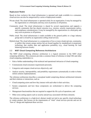 US Government Cloud Computing Technology Roadmap, Volume II, Release 2.0
7
Deployment Models
Based on how exclusive the cloud infrastructure is operated and made available to a consumer,
cloud services can also be categorized by a series of deployment models:
Private cloud: The cloud infrastructure is operated solely for an organization. It may be managed by
the organization or a third party and may exist on premise or off premise.
Community cloud: The cloud infrastructure is shared by several organizations and supports a
specific community that has shared concerns (e.g., mission, security requirements, policy,
and compliance considerations). It may be managed by the organizations or a third party and
may exist on premise or off premise.
Public cloud: The cloud infrastructure is made available to the general public or a large industry
group and is owned by an organization selling cloud services.
Hybrid cloud: The cloud infrastructure is a composition of two or more clouds (private, community,
or public) that remain unique entities but are bound together by standardized or proprietary
technology that enables data and application portability (e.g., cloud bursting for load
balancing between clouds).
2.2 NIST Cloud Computing Reference Architecture
The NIST cloud computing reference architecture is a logical extension to the NIST cloud
computing definition. This extension provides a common frame of reference to help USG and other
cloud computing stakeholders to:
• Gain a further understanding of the technical and operational intricacies of cloud computing;
• Communicate cloud consumers requirements precisely;
• Categorize and compare cloud services objectively; and
• Analyze security, interoperability, and portability requirements systematically in order to better
inform solution implementations.
The reference architecture describes a conceptual model comprising abstract architectural elements
and their relations or interactions, such as
• Cloud computing actors and how they interact with each other in their activities;
• System components and how these components are orchestrated to deliver the computing
services;
• Management functionalities that are required to support the life cycle of operations; and
• Other cross-cutting aspects such as security and privacy associated with these elements.
The reference architecture is a high-level, abstract model not tied to any specific cloud technology
or vendor product, that focuses on the requirements of “what” cloud services provide and not on
“how to” design and implement these services.
 