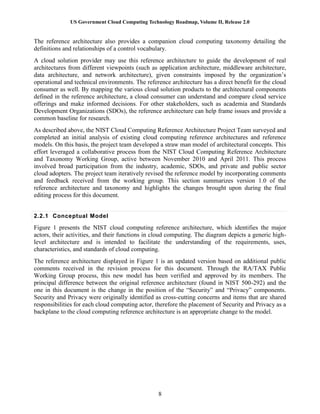 US Government Cloud Computing Technology Roadmap, Volume II, Release 2.0
8
The reference architecture also provides a companion cloud computing taxonomy detailing the
definitions and relationships of a control vocabulary.
A cloud solution provider may use this reference architecture to guide the development of real
architectures from different viewpoints (such as application architecture, middleware architecture,
data architecture, and network architecture), given constraints imposed by the organization’s
operational and technical environments. The reference architecture has a direct benefit for the cloud
consumer as well. By mapping the various cloud solution products to the architectural components
defined in the reference architecture, a cloud consumer can understand and compare cloud service
offerings and make informed decisions. For other stakeholders, such as academia and Standards
Development Organizations (SDOs), the reference architecture can help frame issues and provide a
common baseline for research.
As described above, the NIST Cloud Computing Reference Architecture Project Team surveyed and
completed an initial analysis of existing cloud computing reference architectures and reference
models. On this basis, the project team developed a straw man model of architectural concepts. This
effort leveraged a collaborative process from the NIST Cloud Computing Reference Architecture
and Taxonomy Working Group, active between November 2010 and April 2011. This process
involved broad participation from the industry, academic, SDOs, and private and public sector
cloud adopters. The project team iteratively revised the reference model by incorporating comments
and feedback received from the working group. This section summarizes version 1.0 of the
reference architecture and taxonomy and highlights the changes brought upon during the final
editing process for this document.
2.2.1 Conceptual Model
Figure 1 presents the NIST cloud computing reference architecture, which identifies the major
actors, their activities, and their functions in cloud computing. The diagram depicts a generic high-
level architecture and is intended to facilitate the understanding of the requirements, uses,
characteristics, and standards of cloud computing.
The reference architecture displayed in Figure 1 is an updated version based on additional public
comments received in the revision process for this document. Through the RA/TAX Public
Working Group process, this new model has been verified and approved by its members. The
principal difference between the original reference architecture (found in NIST 500-292) and the
one in this document is the change in the position of the “Security” and “Privacy” components.
Security and Privacy were originally identified as cross-cutting concerns and items that are shared
responsibilities for each cloud computing actor, therefore the placement of Security and Privacy as a
backplane to the cloud computing reference architecture is an appropriate change to the model.
 