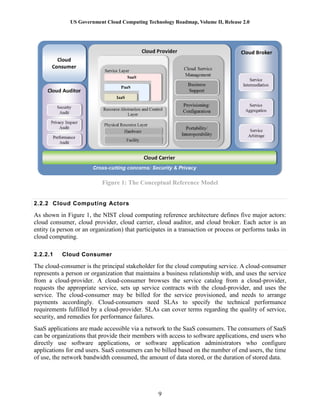 US Government Cloud Computing Technology Roadmap, Volume II, Release 2.0
9
Figure 1: The Conceptual Reference Model
2.2.2 Cloud Computing Actors
As shown in Figure 1, the NIST cloud computing reference architecture defines five major actors:
cloud consumer, cloud provider, cloud carrier, cloud auditor, and cloud broker. Each actor is an
entity (a person or an organization) that participates in a transaction or process or performs tasks in
cloud computing.
2.2.2.1 Cloud Consumer
The cloud-consumer is the principal stakeholder for the cloud computing service. A cloud-consumer
represents a person or organization that maintains a business relationship with, and uses the service
from a cloud-provider. A cloud-consumer browses the service catalog from a cloud-provider,
requests the appropriate service, sets up service contracts with the cloud-provider, and uses the
service. The cloud-consumer may be billed for the service provisioned, and needs to arrange
payments accordingly. Cloud-consumers need SLAs to specify the technical performance
requirements fulfilled by a cloud-provider. SLAs can cover terms regarding the quality of service,
security, and remedies for performance failures.
SaaS applications are made accessible via a network to the SaaS consumers. The consumers of SaaS
can be organizations that provide their members with access to software applications, end users who
directly use software applications, or software application administrators who configure
applications for end users. SaaS consumers can be billed based on the number of end users, the time
of use, the network bandwidth consumed, the amount of data stored, or the duration of stored data.
 