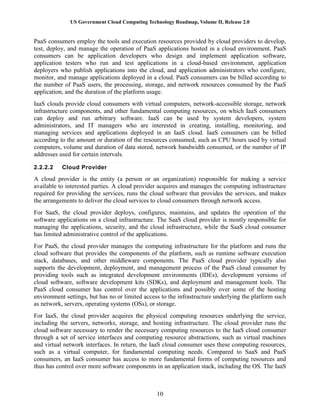 US Government Cloud Computing Technology Roadmap, Volume II, Release 2.0
10
PaaS consumers employ the tools and execution resources provided by cloud providers to develop,
test, deploy, and manage the operation of PaaS applications hosted in a cloud environment. PaaS
consumers can be application developers who design and implement application software,
application testers who run and test applications in a cloud-based environment, application
deployers who publish applications into the cloud, and application administrators who configure,
monitor, and manage applications deployed in a cloud. PaaS consumers can be billed according to
the number of PaaS users, the processing, storage, and network resources consumed by the PaaS
application, and the duration of the platform usage.
IaaS clouds provide cloud consumers with virtual computers, network-accessible storage, network
infrastructure components, and other fundamental computing resources, on which IaaS consumers
can deploy and run arbitrary software. IaaS can be used by system developers, system
administrators, and IT managers who are interested in creating, installing, monitoring, and
managing services and applications deployed in an IaaS cloud. IaaS consumers can be billed
according to the amount or duration of the resources consumed, such as CPU hours used by virtual
computers, volume and duration of data stored, network bandwidth consumed, or the number of IP
addresses used for certain intervals.
2.2.2.2 Cloud Provider
A cloud provider is the entity (a person or an organization) responsible for making a service
available to interested parties. A cloud provider acquires and manages the computing infrastructure
required for providing the services, runs the cloud software that provides the services, and makes
the arrangements to deliver the cloud services to cloud consumers through network access.
For SaaS, the cloud provider deploys, configures, maintains, and updates the operation of the
software applications on a cloud infrastructure. The SaaS cloud provider is mostly responsible for
managing the applications, security, and the cloud infrastructure, while the SaaS cloud consumer
has limited administrative control of the applications.
For PaaS, the cloud provider manages the computing infrastructure for the platform and runs the
cloud software that provides the components of the platform, such as runtime software execution
stack, databases, and other middleware components. The PaaS cloud provider typically also
supports the development, deployment, and management process of the PaaS cloud consumer by
providing tools such as integrated development environments (IDEs), development versions of
cloud software, software development kits (SDKs), and deployment and management tools. The
PaaS cloud consumer has control over the applications and possibly over some of the hosting
environment settings, but has no or limited access to the infrastructure underlying the platform such
as network, servers, operating systems (OSs), or storage.
For IaaS, the cloud provider acquires the physical computing resources underlying the service,
including the servers, networks, storage, and hosting infrastructure. The cloud provider runs the
cloud software necessary to render the necessary computing resources to the IaaS cloud consumer
through a set of service interfaces and computing resource abstractions, such as virtual machines
and virtual network interfaces. In return, the IaaS cloud consumer uses these computing resources,
such as a virtual computer, for fundamental computing needs. Compared to SaaS and PaaS
consumers, an IaaS consumer has access to more fundamental forms of computing resources and
thus has control over more software components in an application stack, including the OS. The IaaS
 