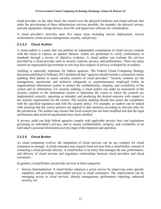 US Government Cloud Computing Technology Roadmap, Volume II, Release 2.0
11
cloud provider, on the other hand, has control over the physical hardware and cloud software that
make the provisioning of these infrastructure services possible, for example, the physical servers,
network equipment, storage devices, host OS, and hypervisor software for virtualization.
A cloud provider’s activities span five major areas including service deployment, service
orchestration, cloud service management, security, and privacy.
2.2.2.3 Cloud Auditor
A cloud auditor is a party that can perform an independent examination of cloud service controls
with the intent to express an opinion thereon. Audits are performed to verify conformance to
standards through a review of objective evidence. A cloud auditor can evaluate the services
provided by a cloud provider such as security controls, privacy, and performance. There are many
reasons an organization (government or not) may have aspects of privacy evaluated by an auditor.
Auditing is especially important for federal agencies. The Federal Cloud Computing Strategy
document published in February 2011 pointed out that “agencies should include a contractual clause
enabling third parties to assess security controls of cloud providers.” Security controls are the
management, operational, and technical safeguards or countermeasures employed within an
organizational information system to protect the confidentiality, integrity, and availability of the
system and its information. For security auditing, a cloud auditor can make an assessment of the
security controls in the information system to determine the extent to which the controls are
implemented correctly, operating as intended, and producing the desired outcome with respect to
the security requirements for the system. The security auditing should also assess the compliance
with the specified regulation and with the security policy. For example, an auditor can be tasked
with ensuring that the correct policies are applied to data retention according to relevant rules for
the jurisdiction. The auditor may ensure that fixed content has not been modified and that the legal
and business data archival requirements have been satisfied.
A privacy audit can help federal agencies comply with applicable privacy laws and regulations
governing an individual’s privacy, and to ensure confidentiality, integrity, and availability of an
individual’s personal information at every stage of development and operation.
2.2.2.4 Cloud Broker
As cloud computing evolves, the integration of cloud services can be too complex for cloud
consumers to manage. A cloud consumer may request cloud services from a cloud broker, instead of
contacting a cloud provider directly. A cloud broker is an entity that manages the use, performance,
and delivery of cloud services and negotiates relationships between cloud providers and cloud
consumers.
In general, a cloud broker can provide services in three categories:
• Service Intermediation: A cloud broker enhances a given service by improving some specific
capability and providing value-added services to cloud consumers. The improvement can be
managing access to cloud services, identity management, performance reporting, enhanced
security, etc.
 