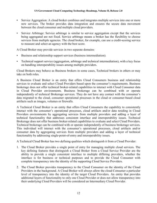 US Government Cloud Computing Technology Roadmap, Volume II, Release 2.0
12
• Service Aggregation: A cloud broker combines and integrates multiple services into one or more
new services. The broker provides data integration and ensures the secure data movement
between the cloud consumer and multiple cloud providers.
• Service Arbitrage: Service arbitrage is similar to service aggregation except that the services
being aggregated are not fixed. Service arbitrage means a broker has the flexibility to choose
services from multiple agencies. The cloud broker, for example, can use a credit-scoring service
to measure and select an agency with the best score.
A Cloud Broker may provide services in two separate domains:
• Business and relationship support services (business intermediation).
• Technical support service (aggregation, arbitrage and technical intermediation), with a key focus
on handling interoperability issues among multiple providers.
Cloud Brokers may behave as Business brokers in some cases, Technical brokers in others or may
take on both roles.
A Business Cloud Broker is an entity that offers Cloud Consumers business and relationship
services to evaluate and select Cloud Providers based upon the consumer’s requirements. Business
brokerage does not offer technical broker-related capabilities to interact with Cloud Consumer data
in Cloud Provider environments. Business brokerage can be combined with or operate
independently of technical Brokerage services. They do not have any contact with the consumer’s
data migrated to the cloud, consumer operational processes in the cloud or consumer-based cloud
artifacts such as images, volumes or firewalls.
A Technical Cloud Broker is an entity that offers Cloud Consumers the capability to consistently
interact with the consumer’s operational processes, cloud artifacts and/or data residing in Cloud
Providers environments by aggregating services from multiple providers and adding a layer of
technical functionality that addresses consistent interface and interoperability issues. Technical
Brokerage does not offer business broker-related capabilities to evaluate and select Cloud Providers.
Technical brokerage can be combined with or operate independently of business brokerage services.
This individual will interact with the consumer’s operational processes, cloud artifacts and/or
consumer data by aggregating services from multiple providers and adding a layer of technical
functionality by addressing single-point-of-entry and interoperability issues.
A Technical Cloud Broker has two defining qualities which distinguish it from a Cloud Provider:
1. The Cloud Broker provides a single point of entry for managing multiple cloud services. The
key defining features that distinguish a Cloud Broker from a Cloud Service Provider are the
ability to provide a single consistent interface to multiple differing providers, whether the
interface is for business or technical purposes and to provide the Cloud Consumer with
complete transparency into the identity of the supporting Cloud Service Providers.
2. The Cloud Broker provides transparency to the Cloud Consumer on the identity of the Cloud
Providers in the background. A Cloud Broker will always allow the cloud Consumer a particular
level of transparency into the identity of the target Cloud Providers. An entity that provides
additional layers of functionality to only one Cloud Provider or does not allow transparency into
their underlying Cloud Providers will be considered an Intermediary Cloud Provider.
 