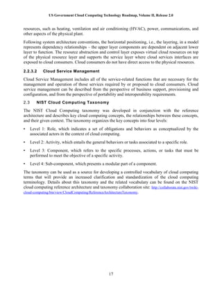 US Government Cloud Computing Technology Roadmap, Volume II, Release 2.0
17
resources, such as heating, ventilation and air conditioning (HVAC), power, communications, and
other aspects of the physical plant.
Following system architecture conventions, the horizontal positioning, i.e., the layering, in a model
represents dependency relationships – the upper layer components are dependent on adjacent lower
layer to function. The resource abstraction and control layer exposes virtual cloud resources on top
of the physical resource layer and supports the service layer where cloud services interfaces are
exposed to cloud consumers. Cloud consumers do not have direct access to the physical resources.
2.2.3.2 Cloud Service Management
Cloud Service Management includes all of the service-related functions that are necessary for the
management and operation of those services required by or proposed to cloud consumers. Cloud
service management can be described from the perspective of business support, provisioning and
configuration, and from the perspective of portability and interoperability requirements.
2.3 NIST Cloud Computing Taxonomy
The NIST Cloud Computing taxonomy was developed in conjunction with the reference
architecture and describes key cloud computing concepts, the relationships between these concepts,
and their given context. The taxonomy organizes the key concepts into four levels:
• Level 1: Role, which indicates a set of obligations and behaviors as conceptualized by the
associated actors in the context of cloud computing.
• Level 2: Activity, which entails the general behaviors or tasks associated to a specific role.
• Level 3: Component, which refers to the specific processes, actions, or tasks that must be
performed to meet the objective of a specific activity.
• Level 4: Sub-component, which presents a modular part of a component.
The taxonomy can be used as a source for developing a controlled vocabulary of cloud computing
terms that will provide an increased clarification and standardization of the cloud computing
terminology. Details about this taxonomy and the related vocabulary can be found on the NIST
cloud computing reference architecture and taxonomy collaboration site: http://collaborate.nist.gov/twiki-
cloud-computing/bin/view/CloudComputing/ReferenceArchitectureTaxonomy.
 
