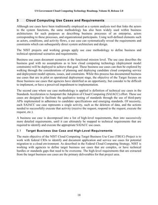 US Government Cloud Computing Technology Roadmap, Volume II, Release 2.0
18
3 Cloud Computing Use Cases and Requirements
Although use cases have been traditionally employed as a system analysis tool that links the actors
to the system functions, the same methodology has also been widely used within business
architectures for such purposes as describing business processes of an enterprise, actors
corresponding to these processes, and organizational participants. Using well-defined elements such
as actors, conditions, and activity flows, a use case can systematically reveal the requirements and
constraints which can subsequently direct system architecture and design.
The NIST projects and working groups apply use case methodology to define business and
technical operational scenarios and requirements.
Business use cases document scenarios at the functional mission level. The use case describes the
business goal with no assumptions as to how cloud computing technology (deployment model
constraints) will be deployed to achieve that goal. These business use cases can then be explored by
walking through the considerations of planning and deploying candidate cloud computing service
and deployment model options, issues, and constraints. While this process has documented business
use cases that are in pilot or operational deployment stage, the objective of the Target focuses on
those business use cases that agencies have identified as an opportunity, but consider to be difficult
to implement, or have a perceived impediment to implementation.
The second case where use case methodology is applied is definition of technical use cases in the
Standards Acceleration to Jumpstart the Adoption of Cloud Computing (SAJACC) effort. These use
cases are designed to facilitate the qualitative testing of standards through the use of third-party
APIs implemented in adherence to candidate specifications and emerging standards. Of necessity,
each SAJACC use case represents a single activity, such as the deletion of data, and the actions
needed to successfully execute that activity (receive the request, respond to the request, execute the
request, etc.).
A business use case is decomposed into a list of high-level requirements, then into successively
more detailed requirements, until it can ultimately be mapped to technical requirements that are
required to identify and execute the appropriate SAJACC use cases.
3.1 Target Business Use Case and High-Level Requirements
The main objective of the NIST Cloud Computing Target Business Use Case (TBUC) Project is to
work with federal CIOs to identify and document application and service use cases for potential
migration to a cloud environment. As described in the Federal Cloud Computing Strategy, NIST is
working with agencies to define target business use cases that are complex, or have technical
hurdles or standards gaps that need to be overcome. The high-level requirements that are extracted
from the target business use cases are the primary deliverables for that project area.
 