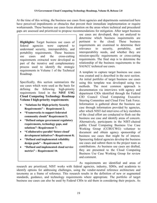 US Government Cloud Computing Technology Roadmap, Volume II, Release 2.0
19
At the time of this writing, the business use cases from agencies and departments summarized here
have perceived impediments or obstacles that prevent their immediate implementation or require
workarounds. These business use cases focus attention on the areas where technical and procedural
gaps are assessed and prioritized to propose recommendations for mitigation. After target business
use cases are developed, they are analyzed to
determine which business requirements are
pertinent to the cloud. These business
requirements are examined to determine their
relevance to security, portability, and
interoperability needs, and whether they are
mission-specific requirements or cross-cutting
requirements. The final step is to determine the
relationship of the business requirements to the
SAJACC technical use cases.
A template to capture target business use cases
was created and is described in the next section.
An initial portfolio of target business use cases
using this template was developed using two
methods. The most common approach is
documentation via interviews with agency and
department CIOs identified through the Federal
CIO Council Cloud Computing Executive
Steering Committee and Cloud First Task Force.
Information is gathered about the business use
case through information provided by agencies,
after which NIST-led interviews of key members
of the cloud effort are conducted to flesh out the
business use case and identify areas of concern.
Alternatively, participants in the NIST-chaired
public Cloud Computing Business Use Case
Working Group (CCBUCWG) volunteer to
document and obtain agency sponsorship of
business use cases that might be of interest.
Sponsoring federal agencies develop the business
use cases and submit them to the project team as
contributions. As business use cases are drafted,
they are presented to the Cloud Computing
Business Use Case Working Group for review
and comment.
As requirements are identified and areas of
research are prioritized, NIST works with federal agencies, industry, SDOs, and academia to
identify options for addressing challenges, using the vendor-neutral reference architecture and
taxonomy as a frame of reference. This research results in the definition of new or augmented
standards, guidance, and technology requirements where appropriate. The portfolio of target
business use cases can also be used by Federal CIOs to aid them in considering their projects. As
Highlights: Target business use cases of
federal agencies were captured to
understand security, interoperability, and
portability requirements. These business
use cases and the cross-cutting
requirements extracted were developed as
part of the iterative and complementary
process used to identify the strategic
requirements in Volume 1 of the Technical
Roadmap.
Specifically, this section summarizes the
use cases which were used as the basis for
defining the following high-priority
requirements listed in the NIST USG
Cloud Computing Technology Roadmap
Volume I high-priority requirements:
 “Solutions for High-priority Security
Requirements” - Requirement 2;
 “Frameworks to support federated
community clouds” Requirement 5;
 “Defined unique government regulatory
requirements, technology gaps, and
solutions”- Requirement 7:
 “Collaborative parallel ‘future cloud’
development initiatives”- Requirement 8;
 “Defined and implemented reliability
design goals” – Requirement 9;
 “Defined and implemented cloud service
metrics” – Requirement 10.
 