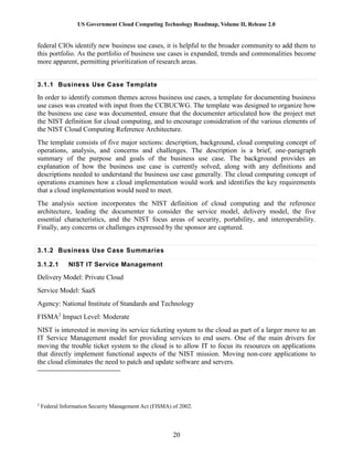 US Government Cloud Computing Technology Roadmap, Volume II, Release 2.0
20
federal CIOs identify new business use cases, it is helpful to the broader community to add them to
this portfolio. As the portfolio of business use cases is expanded, trends and commonalities become
more apparent, permitting prioritization of research areas.
3.1.1 Business Use Case Template
In order to identify common themes across business use cases, a template for documenting business
use cases was created with input from the CCBUCWG. The template was designed to organize how
the business use case was documented, ensure that the documenter articulated how the project met
the NIST definition for cloud computing, and to encourage consideration of the various elements of
the NIST Cloud Computing Reference Architecture.
The template consists of five major sections: description, background, cloud computing concept of
operations, analysis, and concerns and challenges. The description is a brief, one-paragraph
summary of the purpose and goals of the business use case. The background provides an
explanation of how the business use case is currently solved, along with any definitions and
descriptions needed to understand the business use case generally. The cloud computing concept of
operations examines how a cloud implementation would work and identifies the key requirements
that a cloud implementation would need to meet.
The analysis section incorporates the NIST definition of cloud computing and the reference
architecture, leading the documenter to consider the service model, delivery model, the five
essential characteristics, and the NIST focus areas of security, portability, and interoperability.
Finally, any concerns or challenges expressed by the sponsor are captured.
3.1.2 Business Use Case Summaries
3.1.2.1 NIST IT Service Management
Delivery Model: Private Cloud
Service Model: SaaS
Agency: National Institute of Standards and Technology
FISMA2
Impact Level: Moderate
NIST is interested in moving its service ticketing system to the cloud as part of a larger move to an
IT Service Management model for providing services to end users. One of the main drivers for
moving the trouble ticket system to the cloud is to allow IT to focus its resources on applications
that directly implement functional aspects of the NIST mission. Moving non-core applications to
the cloud eliminates the need to patch and update software and servers.
2
Federal Information Security Management Act (FISMA) of 2002.
 