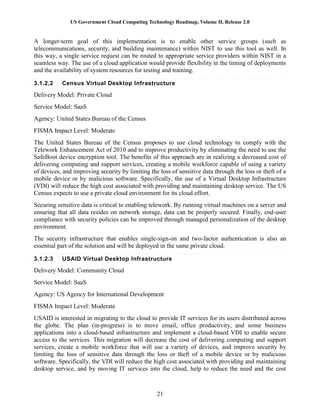 US Government Cloud Computing Technology Roadmap, Volume II, Release 2.0
21
A longer-term goal of this implementation is to enable other service groups (such as
telecommunications, security, and building maintenance) within NIST to use this tool as well. In
this way, a single service request can be routed to appropriate service providers within NIST in a
seamless way. The use of a cloud application would provide flexibility in the timing of deployments
and the availability of system resources for testing and training.
3.1.2.2 Census Virtual Desktop Infrastructure
Delivery Model: Private Cloud
Service Model: SaaS
Agency: United States Bureau of the Census
FISMA Impact Level: Moderate
The United States Bureau of the Census proposes to use cloud technology to comply with the
Telework Enhancement Act of 2010 and to improve productivity by eliminating the need to use the
SafeBoot device encryption tool. The benefits of this approach are in realizing a decreased cost of
delivering computing and support services, creating a mobile workforce capable of using a variety
of devices, and improving security by limiting the loss of sensitive data through the loss or theft of a
mobile device or by malicious software. Specifically, the use of a Virtual Desktop Infrastructure
(VDI) will reduce the high cost associated with providing and maintaining desktop service. The US
Census expects to use a private cloud environment for its cloud effort.
Securing sensitive data is critical to enabling telework. By running virtual machines on a server and
ensuring that all data resides on network storage, data can be properly secured. Finally, end-user
compliance with security policies can be improved through managed personalization of the desktop
environment.
The security infrastructure that enables single-sign-on and two-factor authentication is also an
essential part of the solution and will be deployed in the same private cloud.
3.1.2.3 USAID Virtual Desktop Infrastructure
Delivery Model: Community Cloud
Service Model: SaaS
Agency: US Agency for International Development
FISMA Impact Level: Moderate
USAID is interested in migrating to the cloud to provide IT services for its users distributed across
the globe. The plan (in-progress) is to move email, office productivity, and some business
applications into a cloud-based infrastructure and implement a cloud-based VDI to enable secure
access to the services. This migration will decrease the cost of delivering computing and support
services, create a mobile workforce that will use a variety of devices, and improve security by
limiting the loss of sensitive data through the loss or theft of a mobile device or by malicious
software. Specifically, the VDI will reduce the high cost associated with providing and maintaining
desktop service, and by moving IT services into the cloud, help to reduce the need and the cost
 