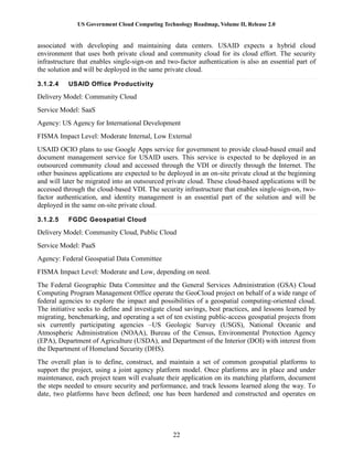 US Government Cloud Computing Technology Roadmap, Volume II, Release 2.0
22
associated with developing and maintaining data centers. USAID expects a hybrid cloud
environment that uses both private cloud and community cloud for its cloud effort. The security
infrastructure that enables single-sign-on and two-factor authentication is also an essential part of
the solution and will be deployed in the same private cloud.
3.1.2.4 USAID Office Productivity
Delivery Model: Community Cloud
Service Model: SaaS
Agency: US Agency for International Development
FISMA Impact Level: Moderate Internal, Low External
USAID OCIO plans to use Google Apps service for government to provide cloud-based email and
document management service for USAID users. This service is expected to be deployed in an
outsourced community cloud and accessed through the VDI or directly through the Internet. The
other business applications are expected to be deployed in an on-site private cloud at the beginning
and will later be migrated into an outsourced private cloud. These cloud-based applications will be
accessed through the cloud-based VDI. The security infrastructure that enables single-sign-on, two-
factor authentication, and identity management is an essential part of the solution and will be
deployed in the same on-site private cloud.
3.1.2.5 FGDC Geospatial Cloud
Delivery Model: Community Cloud, Public Cloud
Service Model: PaaS
Agency: Federal Geospatial Data Committee
FISMA Impact Level: Moderate and Low, depending on need.
The Federal Geographic Data Committee and the General Services Administration (GSA) Cloud
Computing Program Management Office operate the GeoCloud project on behalf of a wide range of
federal agencies to explore the impact and possibilities of a geospatial computing-oriented cloud.
The initiative seeks to define and investigate cloud savings, best practices, and lessons learned by
migrating, benchmarking, and operating a set of ten existing public-access geospatial projects from
six currently participating agencies –US Geologic Survey (USGS), National Oceanic and
Atmospheric Administration (NOAA), Bureau of the Census, Environmental Protection Agency
(EPA), Department of Agriculture (USDA), and Department of the Interior (DOI) with interest from
the Department of Homeland Security (DHS).
The overall plan is to define, construct, and maintain a set of common geospatial platforms to
support the project, using a joint agency platform model. Once platforms are in place and under
maintenance, each project team will evaluate their application on its matching platform, document
the steps needed to ensure security and performance, and track lessons learned along the way. To
date, two platforms have been defined; one has been hardened and constructed and operates on
 