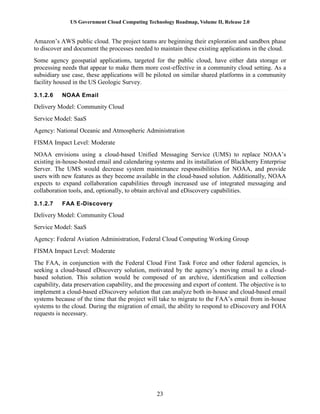 US Government Cloud Computing Technology Roadmap, Volume II, Release 2.0
23
Amazon’s AWS public cloud. The project teams are beginning their exploration and sandbox phase
to discover and document the processes needed to maintain these existing applications in the cloud.
Some agency geospatial applications, targeted for the public cloud, have either data storage or
processing needs that appear to make them more cost-effective in a community cloud setting. As a
subsidiary use case, these applications will be piloted on similar shared platforms in a community
facility housed in the US Geologic Survey.
3.1.2.6 NOAA Email
Delivery Model: Community Cloud
Service Model: SaaS
Agency: National Oceanic and Atmospheric Administration
FISMA Impact Level: Moderate
NOAA envisions using a cloud-based Unified Messaging Service (UMS) to replace NOAA’s
existing in-house-hosted email and calendaring systems and its installation of Blackberry Enterprise
Server. The UMS would decrease system maintenance responsibilities for NOAA, and provide
users with new features as they become available in the cloud-based solution. Additionally, NOAA
expects to expand collaboration capabilities through increased use of integrated messaging and
collaboration tools, and, optionally, to obtain archival and eDiscovery capabilities.
3.1.2.7 FAA E-Discovery
Delivery Model: Community Cloud
Service Model: SaaS
Agency: Federal Aviation Administration, Federal Cloud Computing Working Group
FISMA Impact Level: Moderate
The FAA, in conjunction with the Federal Cloud First Task Force and other federal agencies, is
seeking a cloud-based eDiscovery solution, motivated by the agency’s moving email to a cloud-
based solution. This solution would be composed of an archive, identification and collection
capability, data preservation capability, and the processing and export of content. The objective is to
implement a cloud-based eDiscovery solution that can analyze both in-house and cloud-based email
systems because of the time that the project will take to migrate to the FAA’s email from in-house
systems to the cloud. During the migration of email, the ability to respond to eDiscovery and FOIA
requests is necessary.
 
