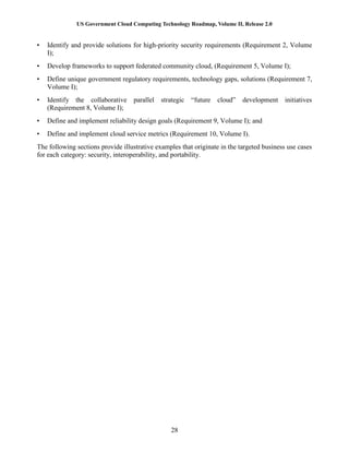 US Government Cloud Computing Technology Roadmap, Volume II, Release 2.0
28
• Identify and provide solutions for high-priority security requirements (Requirement 2, Volume
I);
• Develop frameworks to support federated community cloud, (Requirement 5, Volume I);
• Define unique government regulatory requirements, technology gaps, solutions (Requirement 7,
Volume I);
• Identify the collaborative parallel strategic “future cloud” development initiatives
(Requirement 8, Volume I);
• Define and implement reliability design goals (Requirement 9, Volume I); and
• Define and implement cloud service metrics (Requirement 10, Volume I).
The following sections provide illustrative examples that originate in the targeted business use cases
for each category: security, interoperability, and portability.
 