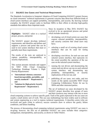 US Government Cloud Computing Technology Roadmap, Volume II, Release 2.0
41
3.2 SAJACC Use Cases and Technical Requirement
The Standards Acceleration to Jumpstart Adoption of Cloud Computing (SAJACC) project focuses
on cloud consumers’ technical requirements to generate concrete data about how different kinds of
cloud system interfaces can support portability, interoperability, and security. By showing worked
examples, the SAJACC project seeks to facilitate SDOs in their efforts to develop high-quality
standards that address these important needs.
Since its inception in May 2010, SAJACC has
evolved to be an operational process and portal
which includes iteratively:
• developing a set of cloud system use cases that
express selected portability, interoperability,
and security concerns that cloud users may
have;
• selecting a small set of existing cloud system
interfaces that can be used for testing
purposes;
• developing a test driver, for each use case and
selected system interface, that represents (to
the extent possible) the operation of the use
case on the selected system interface;
• running the test drivers and documenting the
extent each test driver can run on each selected
system interface; and documenting any
portability, interoperability, or security
implications of the test run; and
• publishing all use cases, test codes, and test
results on the openly accessible NIST Cloud
Computing Collaboration Portal, for use by
SDOs and other interested parties.
The set of technical use cases developed by the
SAJACC project describes how groups of users
and their resources may interact with one or more
cloud computing systems to achieve specific goals. Each of the goals expressed in the use cases are
usually a small atomic unit of work. This use case methodology has been widely used in software
and system engineering as a tool to express technical requirements. It describes actors (who are
involved) and goals (what to achieve), success scenarios (how to achieve the goals), failure
conditions, and failure handling.
The process of documenting cloud computing technical requirements using SAJACC use cases is
on-going; however, the first set of published SAJACC use cases includes three categories:
management, interoperability, and security, as shown in Table 8 below.
Highlights: SAJACC refers to a tactical
project, process, and portal.
The SAJACC project develops technical
requirements, and identifies and defines and
supports a process and portal that can be
used to test system interfaces that meet or
partially meet these requirements.
The results of the tests are analyzed to
capture portability, interoperability, or
security implications.
This section presents rationale and support
for NIST USG Cloud Computing
Technology Roadmap Volume I, High-
Priority Requirements:
 “International voluntary consensus-
based interoperability, portability, and
security standards” - Requirement 1,
and
 “Solutions for High-priority Security
Requirements” - Requirement 2.
 