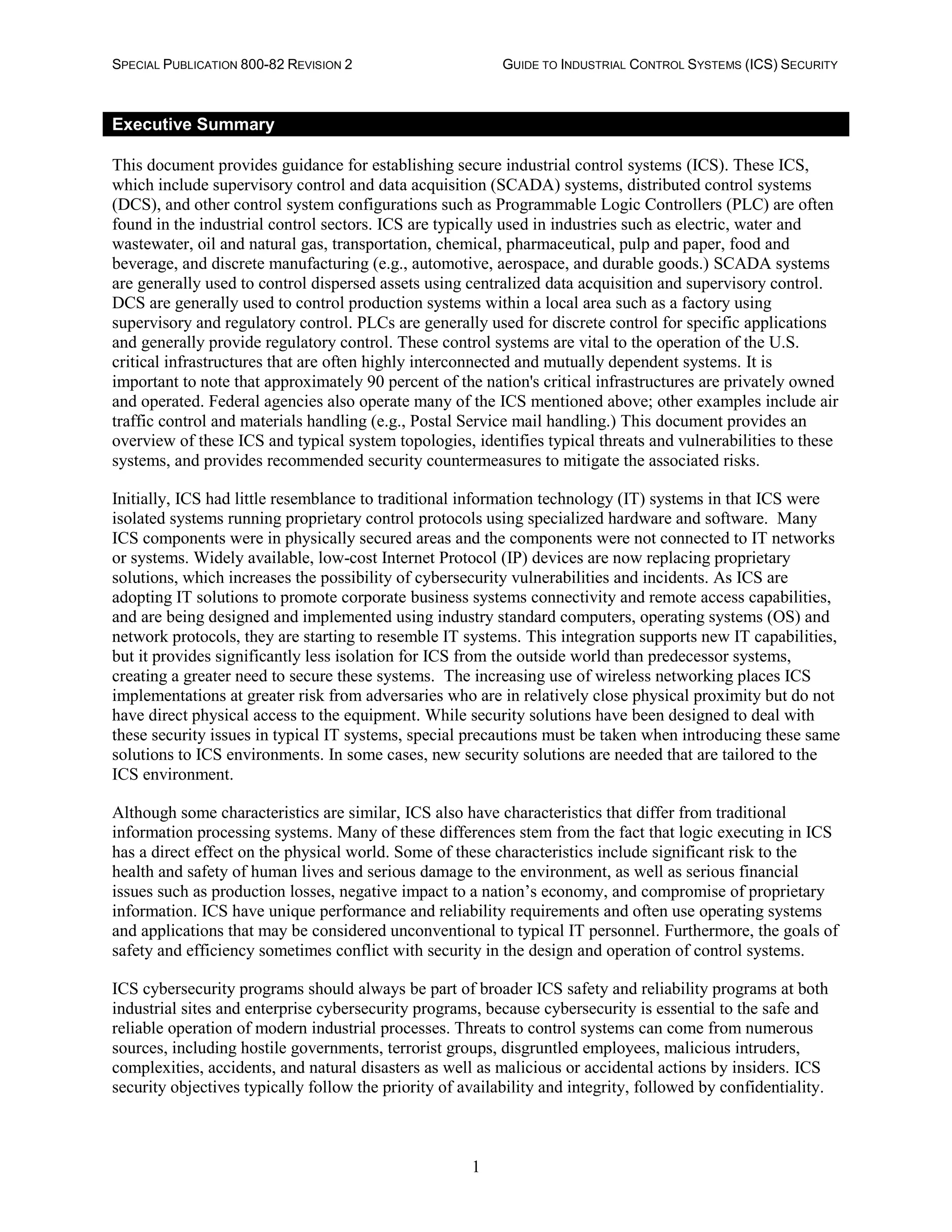 SPECIAL PUBLICATION 800-82 REVISION 2 GUIDE TO INDUSTRIAL CONTROL SYSTEMS (ICS) SECURITY
1
Executive Summary
This document provides guidance for establishing secure industrial control systems (ICS). These ICS,
which include supervisory control and data acquisition (SCADA) systems, distributed control systems
(DCS), and other control system configurations such as Programmable Logic Controllers (PLC) are often
found in the industrial control sectors. ICS are typically used in industries such as electric, water and
wastewater, oil and natural gas, transportation, chemical, pharmaceutical, pulp and paper, food and
beverage, and discrete manufacturing (e.g., automotive, aerospace, and durable goods.) SCADA systems
are generally used to control dispersed assets using centralized data acquisition and supervisory control.
DCS are generally used to control production systems within a local area such as a factory using
supervisory and regulatory control. PLCs are generally used for discrete control for specific applications
and generally provide regulatory control. These control systems are vital to the operation of the U.S.
critical infrastructures that are often highly interconnected and mutually dependent systems. It is
important to note that approximately 90 percent of the nation's critical infrastructures are privately owned
and operated. Federal agencies also operate many of the ICS mentioned above; other examples include air
traffic control and materials handling (e.g., Postal Service mail handling.) This document provides an
overview of these ICS and typical system topologies, identifies typical threats and vulnerabilities to these
systems, and provides recommended security countermeasures to mitigate the associated risks.
Initially, ICS had little resemblance to traditional information technology (IT) systems in that ICS were
isolated systems running proprietary control protocols using specialized hardware and software. Many
ICS components were in physically secured areas and the components were not connected to IT networks
or systems. Widely available, low-cost Internet Protocol (IP) devices are now replacing proprietary
solutions, which increases the possibility of cybersecurity vulnerabilities and incidents. As ICS are
adopting IT solutions to promote corporate business systems connectivity and remote access capabilities,
and are being designed and implemented using industry standard computers, operating systems (OS) and
network protocols, they are starting to resemble IT systems. This integration supports new IT capabilities,
but it provides significantly less isolation for ICS from the outside world than predecessor systems,
creating a greater need to secure these systems. The increasing use of wireless networking places ICS
implementations at greater risk from adversaries who are in relatively close physical proximity but do not
have direct physical access to the equipment. While security solutions have been designed to deal with
these security issues in typical IT systems, special precautions must be taken when introducing these same
solutions to ICS environments. In some cases, new security solutions are needed that are tailored to the
ICS environment.
Although some characteristics are similar, ICS also have characteristics that differ from traditional
information processing systems. Many of these differences stem from the fact that logic executing in ICS
has a direct effect on the physical world. Some of these characteristics include significant risk to the
health and safety of human lives and serious damage to the environment, as well as serious financial
issues such as production losses, negative impact to a nation’s economy, and compromise of proprietary
information. ICS have unique performance and reliability requirements and often use operating systems
and applications that may be considered unconventional to typical IT personnel. Furthermore, the goals of
safety and efficiency sometimes conflict with security in the design and operation of control systems.
ICS cybersecurity programs should always be part of broader ICS safety and reliability programs at both
industrial sites and enterprise cybersecurity programs, because cybersecurity is essential to the safe and
reliable operation of modern industrial processes. Threats to control systems can come from numerous
sources, including hostile governments, terrorist groups, disgruntled employees, malicious intruders,
complexities, accidents, and natural disasters as well as malicious or accidental actions by insiders. ICS
security objectives typically follow the priority of availability and integrity, followed by confidentiality.
 