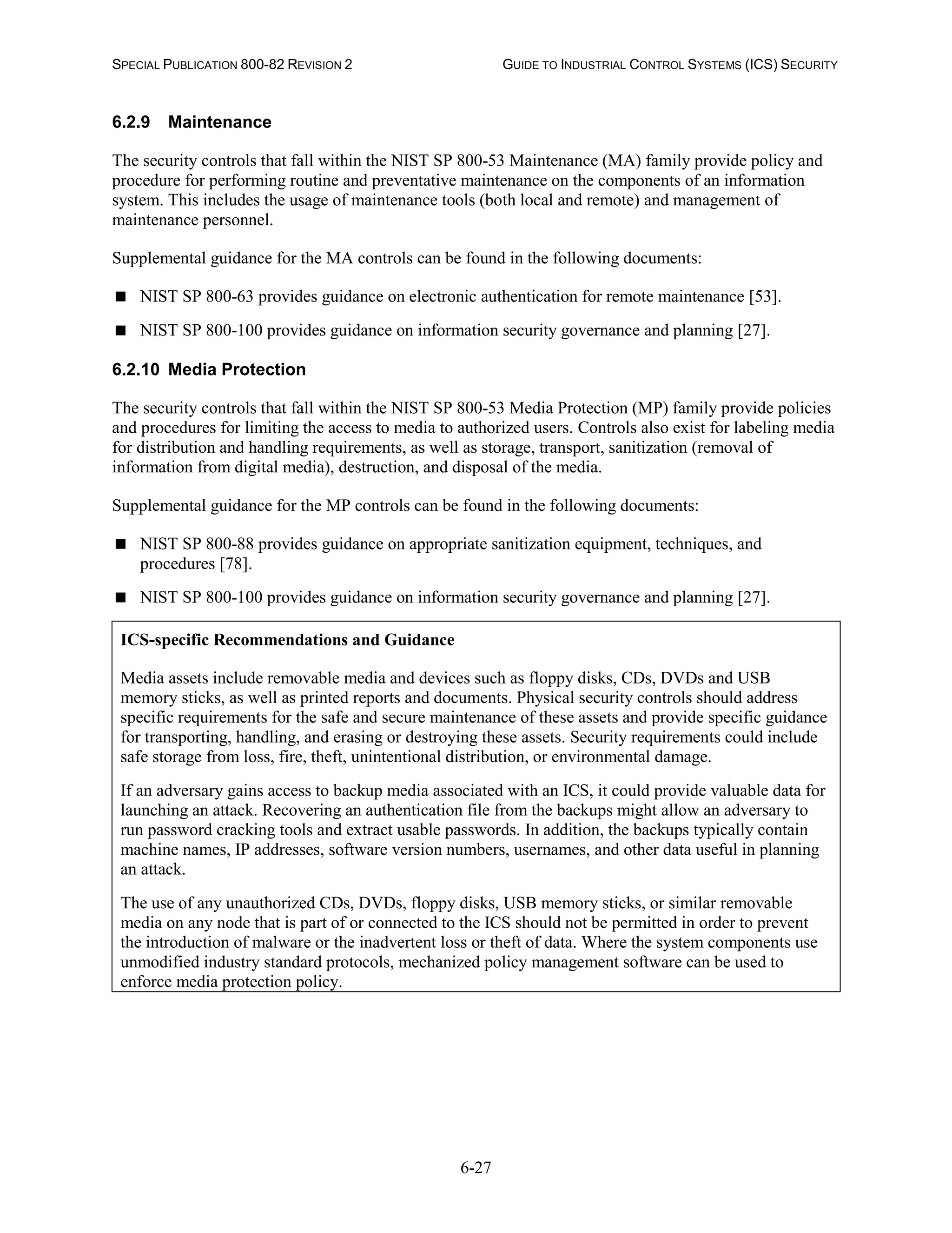 SPECIAL PUBLICATION 800-82 REVISION 2 GUIDE TO INDUSTRIAL CONTROL SYSTEMS (ICS) SECURITY
6-27
6.2.9 Maintenance
The security controls that fall within the NIST SP 800-53 Maintenance (MA) family provide policy and
procedure for performing routine and preventative maintenance on the components of an information
system. This includes the usage of maintenance tools (both local and remote) and management of
maintenance personnel.
Supplemental guidance for the MA controls can be found in the following documents:
 NIST SP 800-63 provides guidance on electronic authentication for remote maintenance [53].
 NIST SP 800-100 provides guidance on information security governance and planning [27].
6.2.10 Media Protection
The security controls that fall within the NIST SP 800-53 Media Protection (MP) family provide policies
and procedures for limiting the access to media to authorized users. Controls also exist for labeling media
for distribution and handling requirements, as well as storage, transport, sanitization (removal of
information from digital media), destruction, and disposal of the media.
Supplemental guidance for the MP controls can be found in the following documents:
 NIST SP 800-88 provides guidance on appropriate sanitization equipment, techniques, and
procedures [78].
 NIST SP 800-100 provides guidance on information security governance and planning [27].
ICS-specific Recommendations and Guidance
Media assets include removable media and devices such as floppy disks, CDs, DVDs and USB
memory sticks, as well as printed reports and documents. Physical security controls should address
specific requirements for the safe and secure maintenance of these assets and provide specific guidance
for transporting, handling, and erasing or destroying these assets. Security requirements could include
safe storage from loss, fire, theft, unintentional distribution, or environmental damage.
If an adversary gains access to backup media associated with an ICS, it could provide valuable data for
launching an attack. Recovering an authentication file from the backups might allow an adversary to
run password cracking tools and extract usable passwords. In addition, the backups typically contain
machine names, IP addresses, software version numbers, usernames, and other data useful in planning
an attack.
The use of any unauthorized CDs, DVDs, floppy disks, USB memory sticks, or similar removable
media on any node that is part of or connected to the ICS should not be permitted in order to prevent
the introduction of malware or the inadvertent loss or theft of data. Where the system components use
unmodified industry standard protocols, mechanized policy management software can be used to
enforce media protection policy.
 