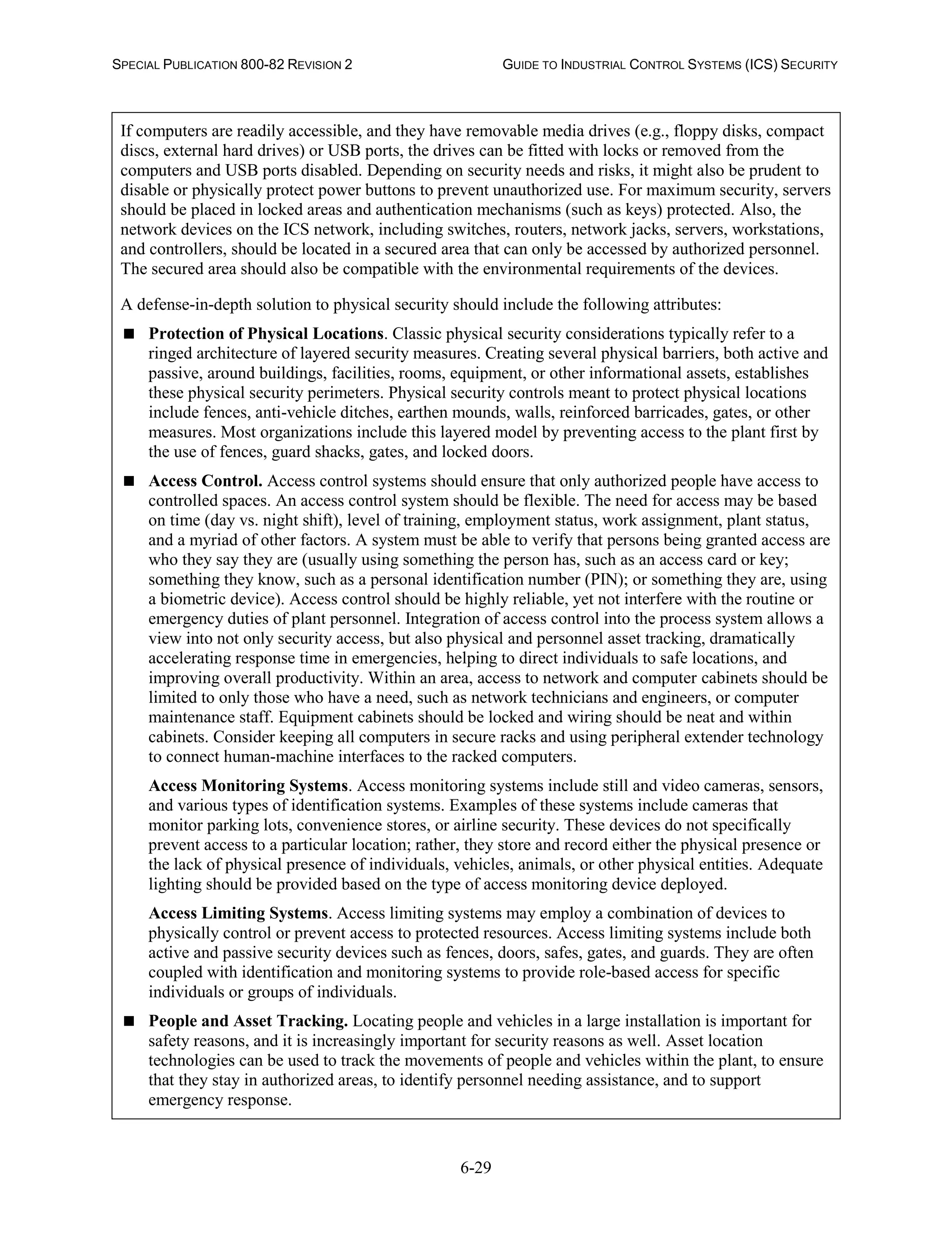 SPECIAL PUBLICATION 800-82 REVISION 2 GUIDE TO INDUSTRIAL CONTROL SYSTEMS (ICS) SECURITY
6-29
If computers are readily accessible, and they have removable media drives (e.g., floppy disks, compact
discs, external hard drives) or USB ports, the drives can be fitted with locks or removed from the
computers and USB ports disabled. Depending on security needs and risks, it might also be prudent to
disable or physically protect power buttons to prevent unauthorized use. For maximum security, servers
should be placed in locked areas and authentication mechanisms (such as keys) protected. Also, the
network devices on the ICS network, including switches, routers, network jacks, servers, workstations,
and controllers, should be located in a secured area that can only be accessed by authorized personnel.
The secured area should also be compatible with the environmental requirements of the devices.
A defense-in-depth solution to physical security should include the following attributes:
 Protection of Physical Locations. Classic physical security considerations typically refer to a
ringed architecture of layered security measures. Creating several physical barriers, both active and
passive, around buildings, facilities, rooms, equipment, or other informational assets, establishes
these physical security perimeters. Physical security controls meant to protect physical locations
include fences, anti-vehicle ditches, earthen mounds, walls, reinforced barricades, gates, or other
measures. Most organizations include this layered model by preventing access to the plant first by
the use of fences, guard shacks, gates, and locked doors.
 Access Control. Access control systems should ensure that only authorized people have access to
controlled spaces. An access control system should be flexible. The need for access may be based
on time (day vs. night shift), level of training, employment status, work assignment, plant status,
and a myriad of other factors. A system must be able to verify that persons being granted access are
who they say they are (usually using something the person has, such as an access card or key;
something they know, such as a personal identification number (PIN); or something they are, using
a biometric device). Access control should be highly reliable, yet not interfere with the routine or
emergency duties of plant personnel. Integration of access control into the process system allows a
view into not only security access, but also physical and personnel asset tracking, dramatically
accelerating response time in emergencies, helping to direct individuals to safe locations, and
improving overall productivity. Within an area, access to network and computer cabinets should be
limited to only those who have a need, such as network technicians and engineers, or computer
maintenance staff. Equipment cabinets should be locked and wiring should be neat and within
cabinets. Consider keeping all computers in secure racks and using peripheral extender technology
to connect human-machine interfaces to the racked computers.
Access Monitoring Systems. Access monitoring systems include still and video cameras, sensors,
and various types of identification systems. Examples of these systems include cameras that
monitor parking lots, convenience stores, or airline security. These devices do not specifically
prevent access to a particular location; rather, they store and record either the physical presence or
the lack of physical presence of individuals, vehicles, animals, or other physical entities. Adequate
lighting should be provided based on the type of access monitoring device deployed.
Access Limiting Systems. Access limiting systems may employ a combination of devices to
physically control or prevent access to protected resources. Access limiting systems include both
active and passive security devices such as fences, doors, safes, gates, and guards. They are often
coupled with identification and monitoring systems to provide role-based access for specific
individuals or groups of individuals.
 People and Asset Tracking. Locating people and vehicles in a large installation is important for
safety reasons, and it is increasingly important for security reasons as well. Asset location
technologies can be used to track the movements of people and vehicles within the plant, to ensure
that they stay in authorized areas, to identify personnel needing assistance, and to support
emergency response.
 